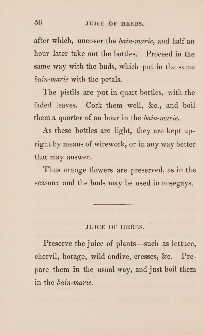 after which, uncover the bain-marie, and half an hour later take out the bottles. Proceed in the same way with the buds, which put in the same bain-marie with the petals. The pistils are put in quart bottles, with the faded leaves. Cork them well, &amp;c., and boil them a quarter of an hour in the dain-marie. As these bottles are light, they are kept up- right by means of wirework, or in any way better that may answer. | Thus orange flowers are preserved, as in the seasons and the buds may be used in nosegays. JUICE OF HERBS. Preserve the juice of plants—such as lettuce, chervil, borage, wild endive, cresses, &amp;c. Pre- pare them in the usual way, and just boil them