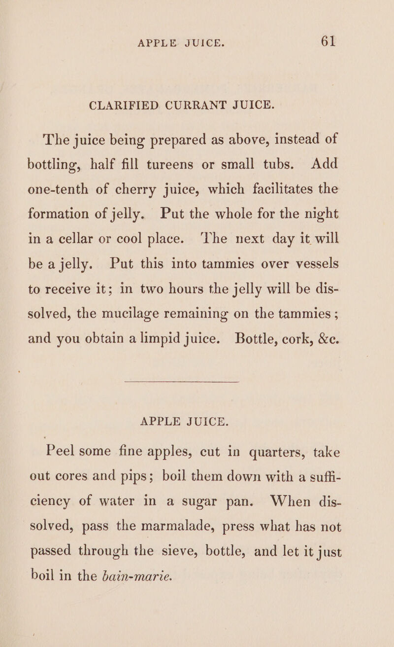 CLARIFIED CURRANT JUICE. The juice being prepared as above, instead of bottling, half fill tureens or small tubs. Add one-tenth of cherry juice, which facilitates the formation of jelly. Put the whole for the night in a cellar or cool place. ‘The next day it will be a jelly. Put this into tammies over vessels to receive it; in two hours the jelly will be dis- solved, the mucilage remaining on the tammies ; and you obtain alimpid juice. Bottle, cork, &amp;e. APPLE JUICE. Peel some fine apples, cut in quarters, take out cores and pips; boil them down with a suffi- ciency of water in a sugar pan. When dis- solved, pass the marmalade, press what has not passed through the sieve, bottle, and let it just