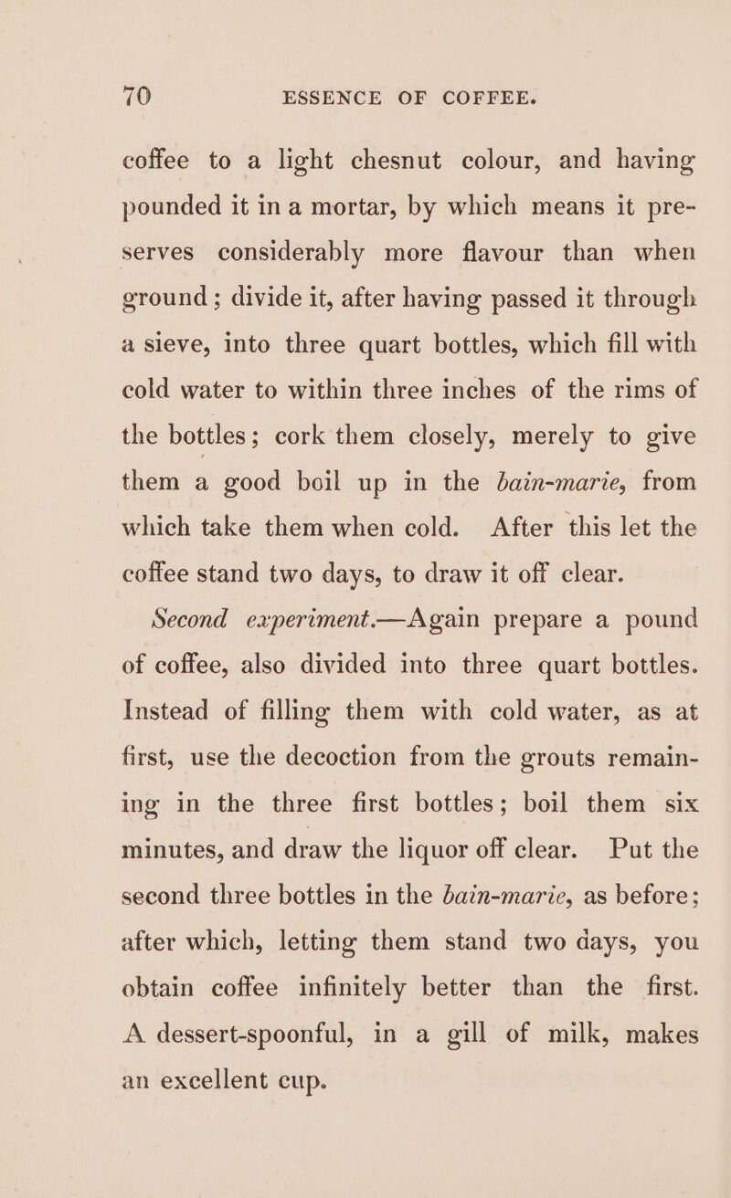 coffee to a light chesnut colour, and having pounded it ina mortar, by which means it pre- serves considerably more flavour than when ground ; divide it, after having passed it through a sieve, into three quart bottles, which fill with cold water to within three inches of the rims of the bottles ; cork them closely, merely to give them a good boil up in the bain-marie, from which take them when cold. After this let the coffee stand two days, to draw it off clear. Second experiment.—Again prepare a pound of coffee, also divided into three quart bottles. Instead of filling them with cold water, as at first, use the decoction from the grouts remain- ing in the three first bottles; boil them six minutes, and draw the liquor off clear. Put the second three bottles in the bain-marie, as before: after which, letting them stand two days, you obtain coffee infinitely better than the first. A dessert-spoonful, in a gill of milk, makes an excellent cup.