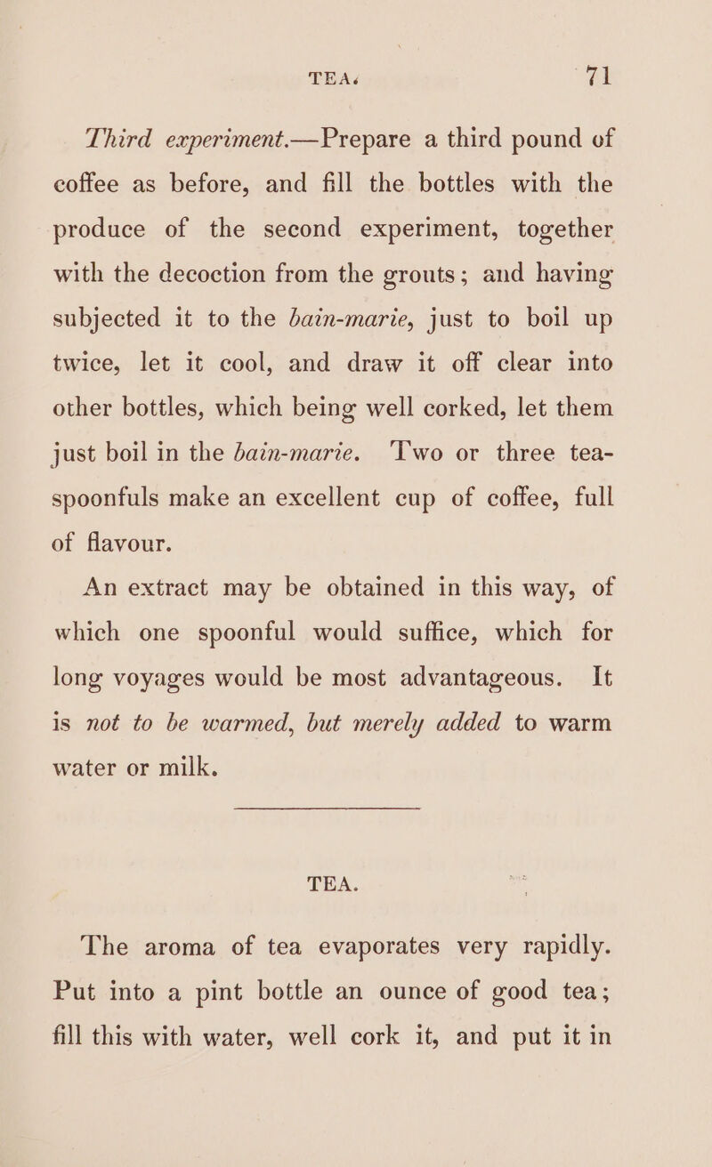 TEA. (a Third experiment.—Prepare a third pound of coffee as before, and fill the bottles with the produce of the second experiment, together with the decoction from the grouts; and having subjected it to the bain-marie, just to boil up twice, let it cool, and draw it off clear into other bottles, which being well corked, let them just boil in the dain-marie. ‘Two or three tea- spoonfuls make an excellent cup of coffee, full of flavour. An extract may be obtained in this way, of which one spoonful would suffice, which for long voyages would be most advantageous. It is not to be warmed, but merely added to warm water or milk. TEA. The aroma of tea evaporates very rapidly. Put into a pint bottle an ounce of good tea; fill this with water, well cork it, and put it in