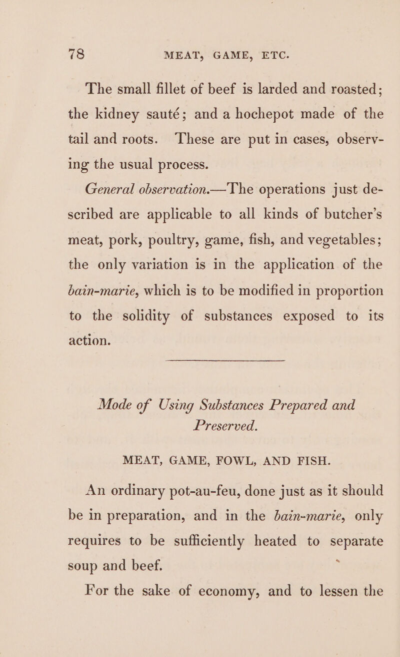 The small fillet of beef is larded and roasted; the kidney sauté; and a hochepot made of the tail and roots. These are put in cases, observ- ing the usual process. General observation.—The operations just de- scribed are applicable to all kinds of butcher’s meat, pork, poultry, game, fish, and vegetables; the only variation is in the application of the bain-marie, which is to be modified in proportion to the solidity of substances exposed to its action. Mode of Using Substances Prepared and Preserved. MEAT, GAME, FOWL, AND FISH. An ordinary pot-au-feu, done just as it should be in preparation, and in the bain-marie, only requires to be sufficiently heated to separate soup and beef. For the sake of economy, and to lessen the