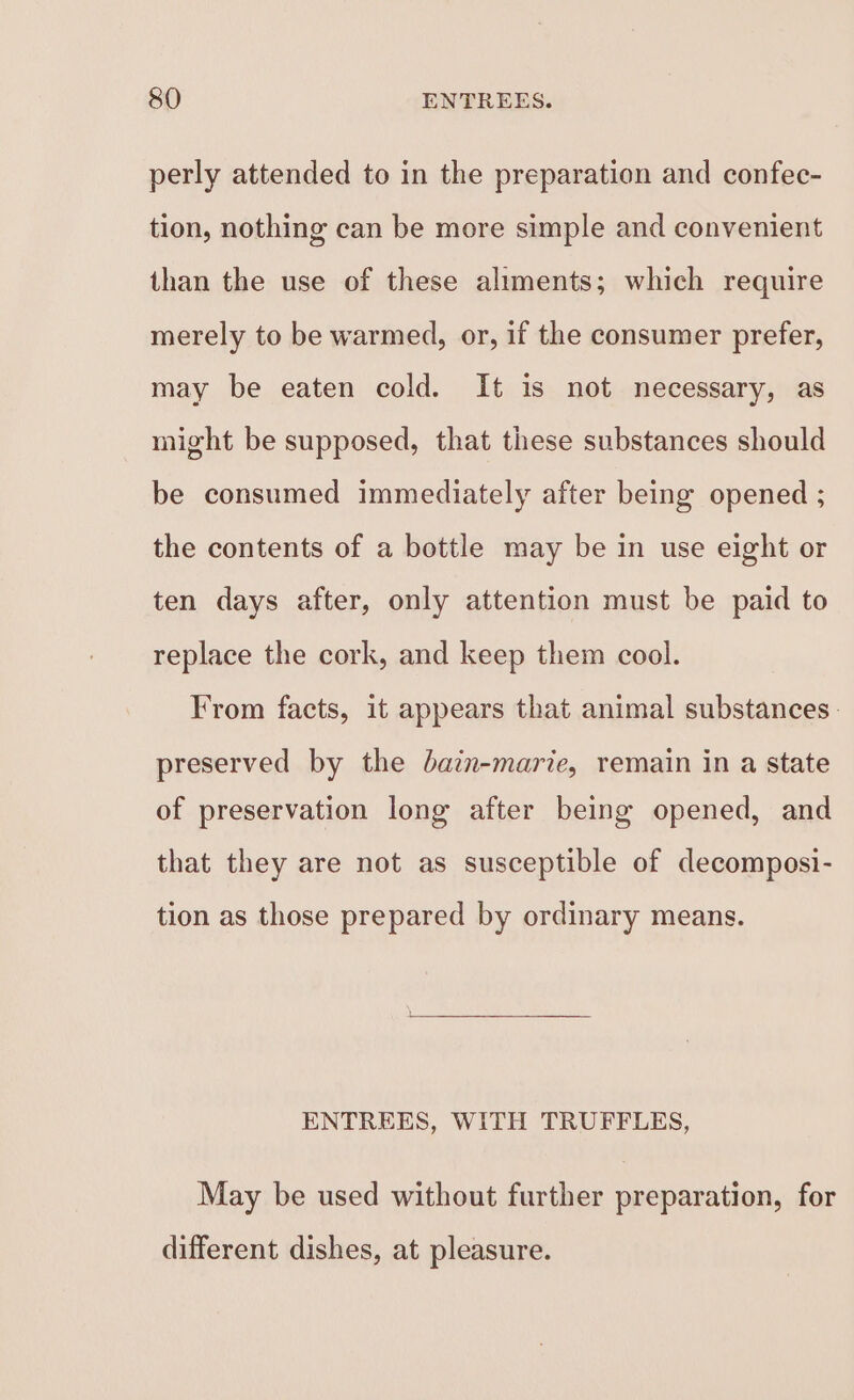 perly attended to in the preparation and confec- tion, nothing can be more simple and convenient than the use of these aliments; which require merely to be warmed, or, if the consumer prefer, may be eaten cold. It is not necessary, as might be supposed, that these substances should be consumed immediately after being opened ; the contents of a bottle may be in use eight or ten days after, only attention must be paid to replace the cork, and keep them cool. From facts, it appears that animal substances. preserved by the bain-marie, remain in a state of preservation long after being opened, and that they are not as susceptible of decomposi- tion as those prepared by ordinary means. ENTREES, WITH TRUFFLES, May be used without further preparation, for different dishes, at pleasure.