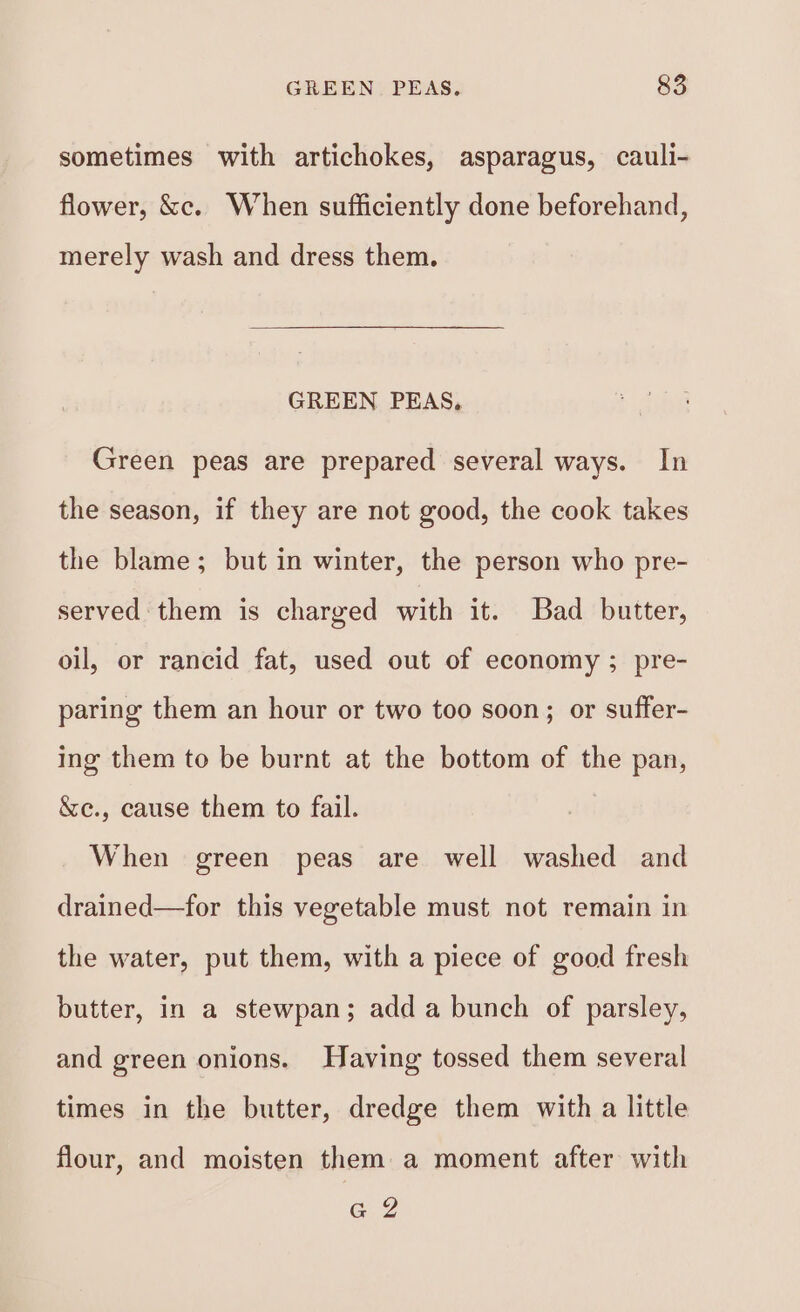 sometimes with artichokes, asparagus, cauli- flower, &amp;c. When sufficiently done beforehand, merely wash and dress them. GREEN PEAS, Green peas are prepared several ways. In the season, if they are not good, the cook takes the blame; but in winter, the person who pre- served them is charged with it. Bad butter, oil, or rancid fat, used out of economy ; pre- paring them an hour or two too soon; or suffer- ing them to be burnt at the bottom of the pan, &amp;e., cause them to fail. When green peas are well washed and drained—for this vegetable must not remain in the water, put them, with a piece of good fresh butter, in a stewpan; add a bunch of parsley, and green onions. Having tossed them several times in the butter, dredge them with a little flour, and moisten them a moment after with G2