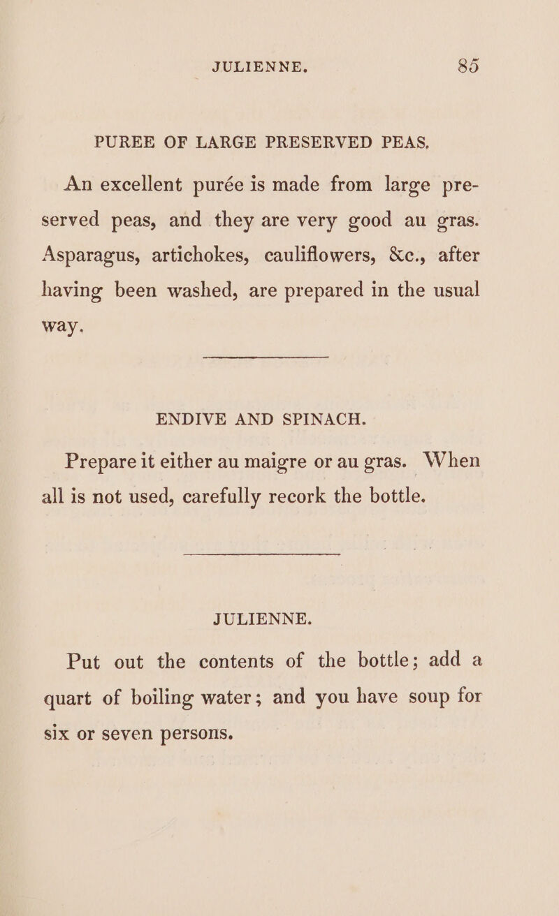 PUREE OF LARGE PRESERVED PEAS, An excellent purée is made from large pre- served peas, and they are very good au gras. Asparagus, artichokes, cauliflowers, &amp;c., after having been washed, are prepared in the usual way. ENDIVE AND SPINACH. Prepare it either au maigre or au gras. When all is not used, carefully recork the bottle. JULIENNE. Put out the contents of the bottle; add a quart of boiling water; and you have soup for sIX or seven persons.