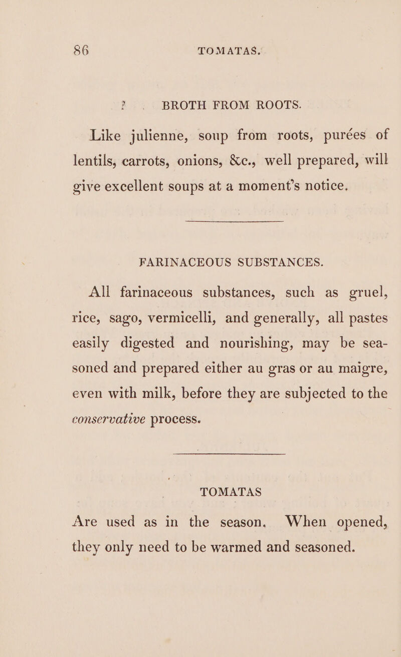 &gt; . BROTH FROM ROOTS. Like julienne, soup from roots, purées of lentils, carrots, onions, &amp;c., well prepared, will give excellent soups at a moment’s notice. FARINACEOUS SUBSTANCES. All farinaceous substances, such as gruel, rice, sago, vermicelli, and generally, all pastes easily digested and nourishing, may be sea- soned and prepared either au gras or au maigre, even with milk, before they are subjected to the conservative Process. TOMATAS Are used as in the season. When opened, they only need to be warmed and seasoned.