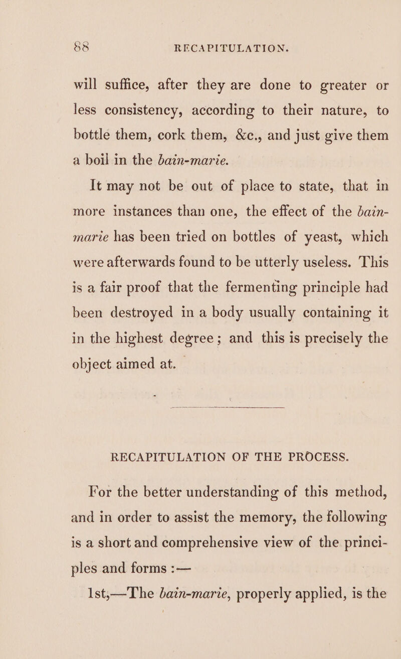 will suffice, after they are done to greater or less consistency, according to their nature, to bottle them, cork them, &amp;c., and just give them a boil in the bain-marie. It may not be out of place to state, that in more instances than one, the effect of the dain- marie has been tried on bottles of yeast, which were afterwards found to be utterly useless, This is a fair proof that the fermenting principle had been destroyed in a body usually containing it in the highest degree; and this is precisely the object aimed at. © RECAPITULATION OF THE PROCESS. For the better understanding of this method, and in order to assist the memory, the following is a short and comprehensive view of the princi- ples and forms :— 1st;—The batn-marie, properly applied, is the