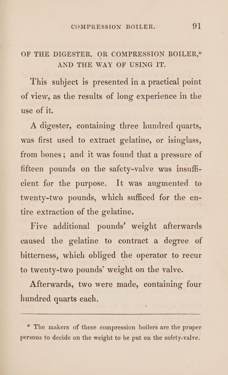 COMPRESSION BOILER. 9] OF THE DIGESTER, OR COMPRESSION BOILER,* AND THE WAY OF USING IT. This subject is presented in a practical point of view, as the results of long experience in the use of it. A digester, containing three hundred quarts, was first used to extract gelatine, or isinglass, from bones; and it was found that a pressure of fifteen pounds on the safety-valve was insuffi- cient for the purpose. It was augmented to twenty-two pounds, which sufficed for the en- tire extraction of the gelatine. Five additional pounds’ weight afterwards caused the gelatine to contract a degree of bitterness, which obliged the operator to recur to twenty-two pounds’ weight on the valve. ? Afterwards, two were made, containing four hundred quarts each. * The makers of these compression boilers are the proper persons to decide on the weight to be put on the safety-valve.