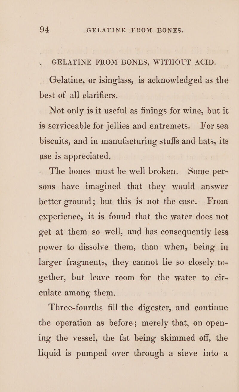 GELATINE FROM BONES, WITHOUT ACID. Gelatine, or isinglass, is acknowledged as the best of all clarifiers. Not only is it useful as finings for wine, but it is serviceable for jellies and entremets. For sea biscuits, and in manufacturing stuffs and hats, its use is appreciated. The bones must be well broken. Some per- sons have imagined that they would answer better ground; but this is not the case. From experience, it is found that the water does not get at them so well, and has consequently less power to dissolve them, than when, being in larger fragments, they cannot lie so closely to- gether, but leave room for the water to cir- culate among them, Three-fourths fill the digester, and continue the operation as before; merely that, on open- ing the vessel, the fat being skimmed off, the liquid is pumped over through a sieve into a