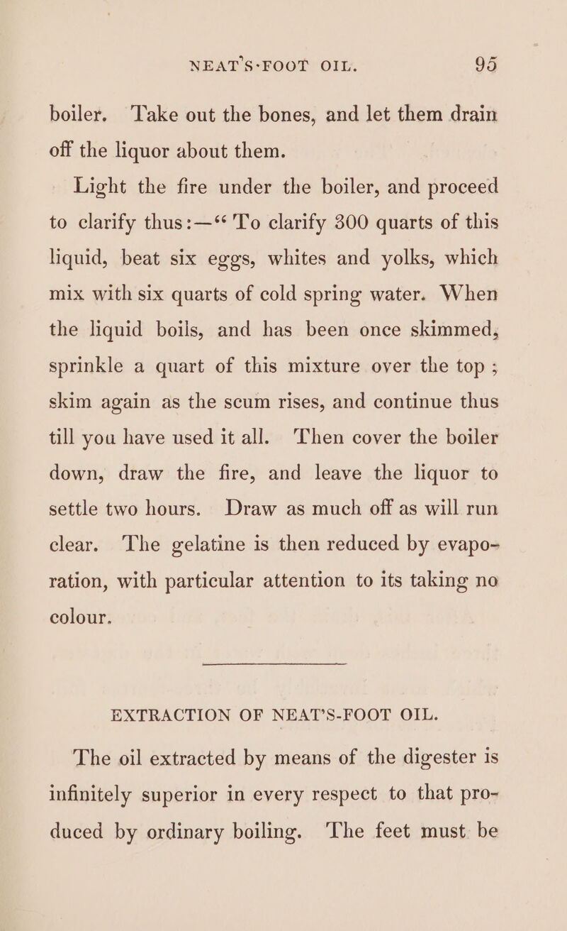 boiler. ‘Take out the bones, and let them drain off the liquor about them. Light the fire under the boiler, and proceed to clarify thus:—‘** To clarify 300 quarts of this liquid, beat six eggs, whites and yolks, which mix with six quarts of cold spring water. When the liquid boils, and has been once skimmed, sprinkle a quart of this mixture over the top ; skim again as the scum rises, and continue thus till you have used it all. Then cover the boiler down, draw the fire, and leave the liquor to settle two hours. Draw as much off as will run clear. The gelatine is then reduced by evapo- ration, with particular attention to its taking no colour. EXTRACTION OF NEAT’S-FOOT OIL. The oil extracted by means of the digester 1s infinitely superior in every respect to that pro- duced by ordinary boiling. ‘The feet must be