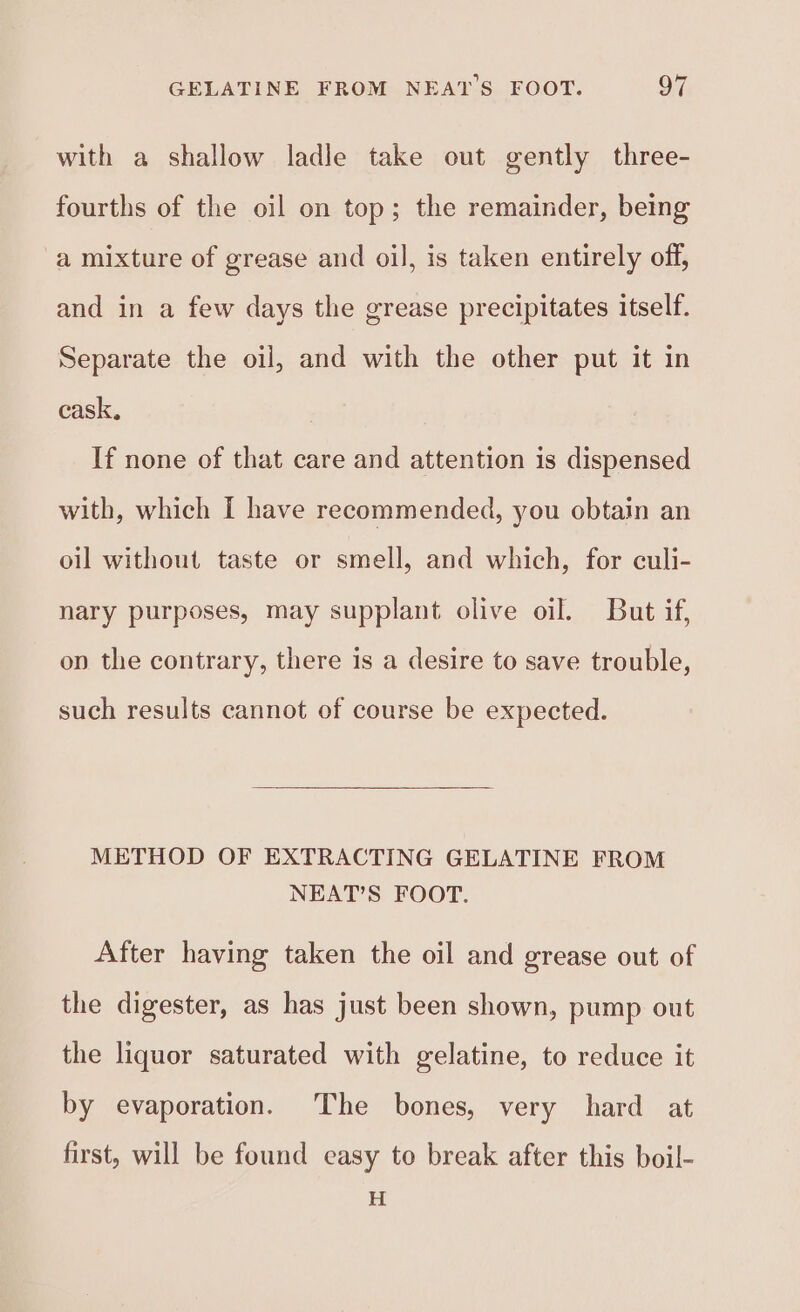 with a shallow ladle take out gently three- fourths of the oil on top; the remainder, being a mixture of grease and oil, is taken entirely off, and in a few days the grease precipitates itself. Separate the oil, and with the other put it in cask, If none of that care and attention is dispensed with, which I have recommended, you obtain an oil without taste or smell, and which, for culi- nary purposes, may supplant olive oil. But if, op the contrary, there is a desire to save trouble, such results cannot of course be expected. METHOD OF EXTRACTING GELATINE FROM NEAT’S FOOT. After having taken the oil and grease out of the digester, as has just been shown, pump out the liquor saturated with gelatine, to reduce it by evaporation. The bones, very hard at first, will be found easy to break after this boil- H