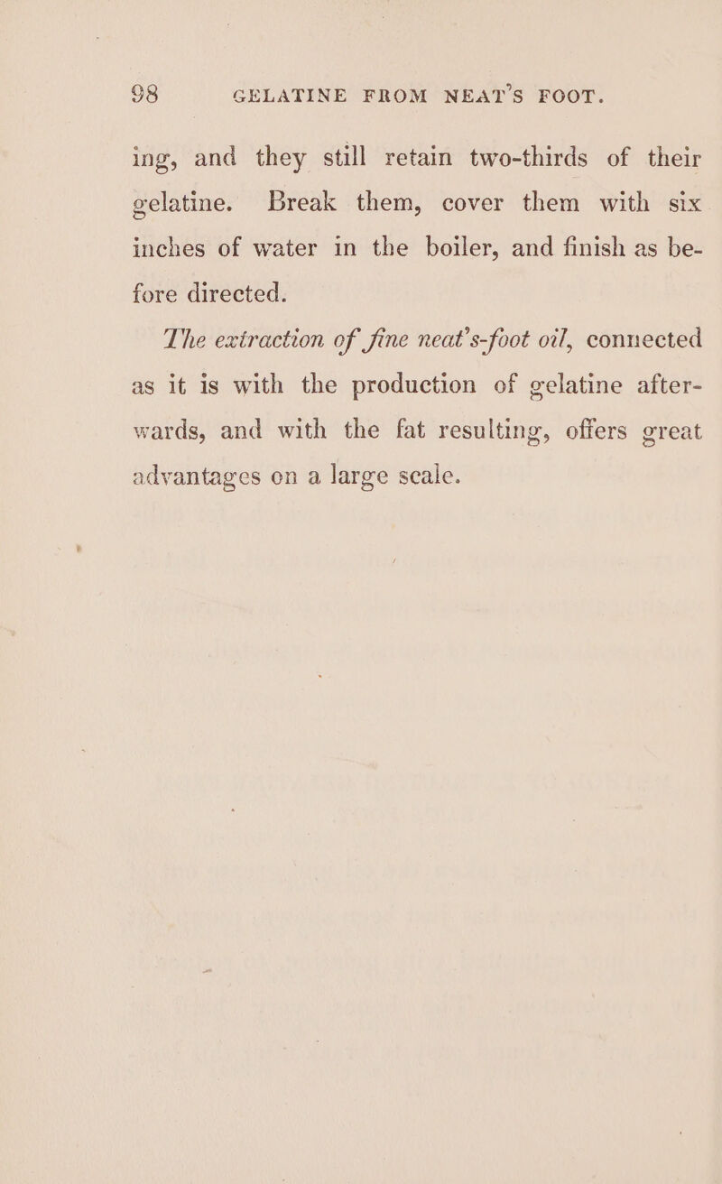 ing, and they still retain two-thirds of their gelatine. Break them, cover them with six inches of water in the boiler, and finish as be- fore directed. The extraction of fine neat’s-foot oil, connected as it is with the production of gelatine after- wards, and with the fat resulting, offers great advantages on a large scale.