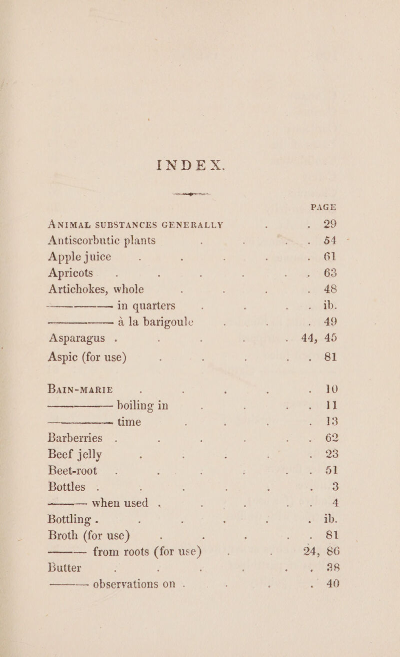 INDEX ANIMAL SUBSTANCES GENERALLY Antiscorbutic plants Apple juice Apricots Artichokes, whole ——_—-—_——~ in quarters a la barigoule Asparagus . BaIN-MARIE boiling in — time Barberries Beef jelly Beet-root Bottles when used . Bottling . Broth (for use) —-— from roots (for ise): Butter — auteprations on . 44, 24, Vv