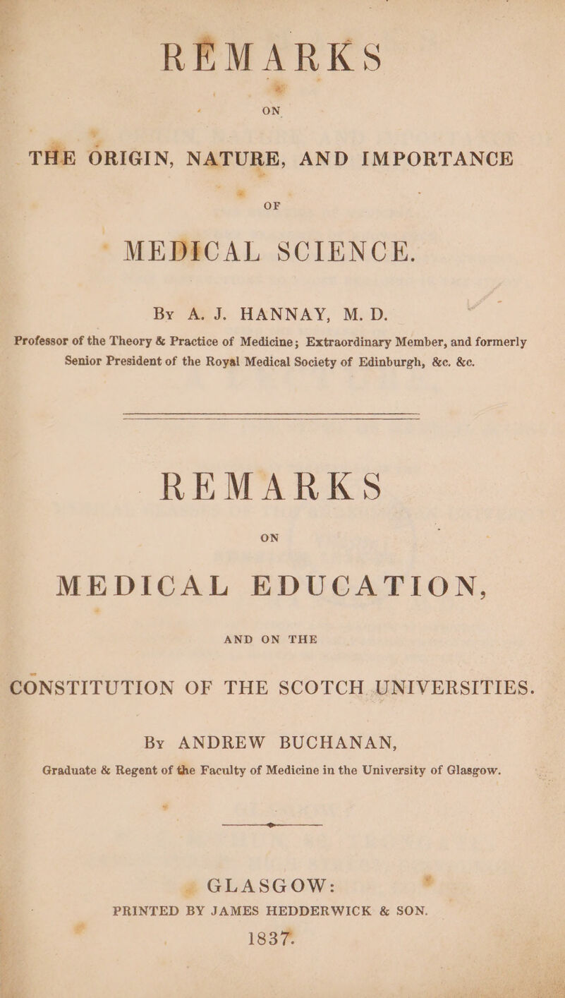 i REMARKS ¥ THE ORIGIN, NATURE, AND IMPORTANCE i* OF ’ MEDICAL SCIENCE. By A. J. HANNAY, M. D. Professor of the Theory & Practice of Medicine; Extraordinary Member, and formerly Senior President of the Royal Medical Society of Edinburgh, &c. &c. REMARKS ON MEDICAL EDUCATION, AND ON THE By ANDREW BUCHANAN, Graduate & Regent of the Faculty of Medicine in the University of Glasgow. ¥ . GLASGOW: * PRINTED BY JAMES HEDDERWICK & SON. Cs , 1837. ie as ns aie oe linge rhea j
