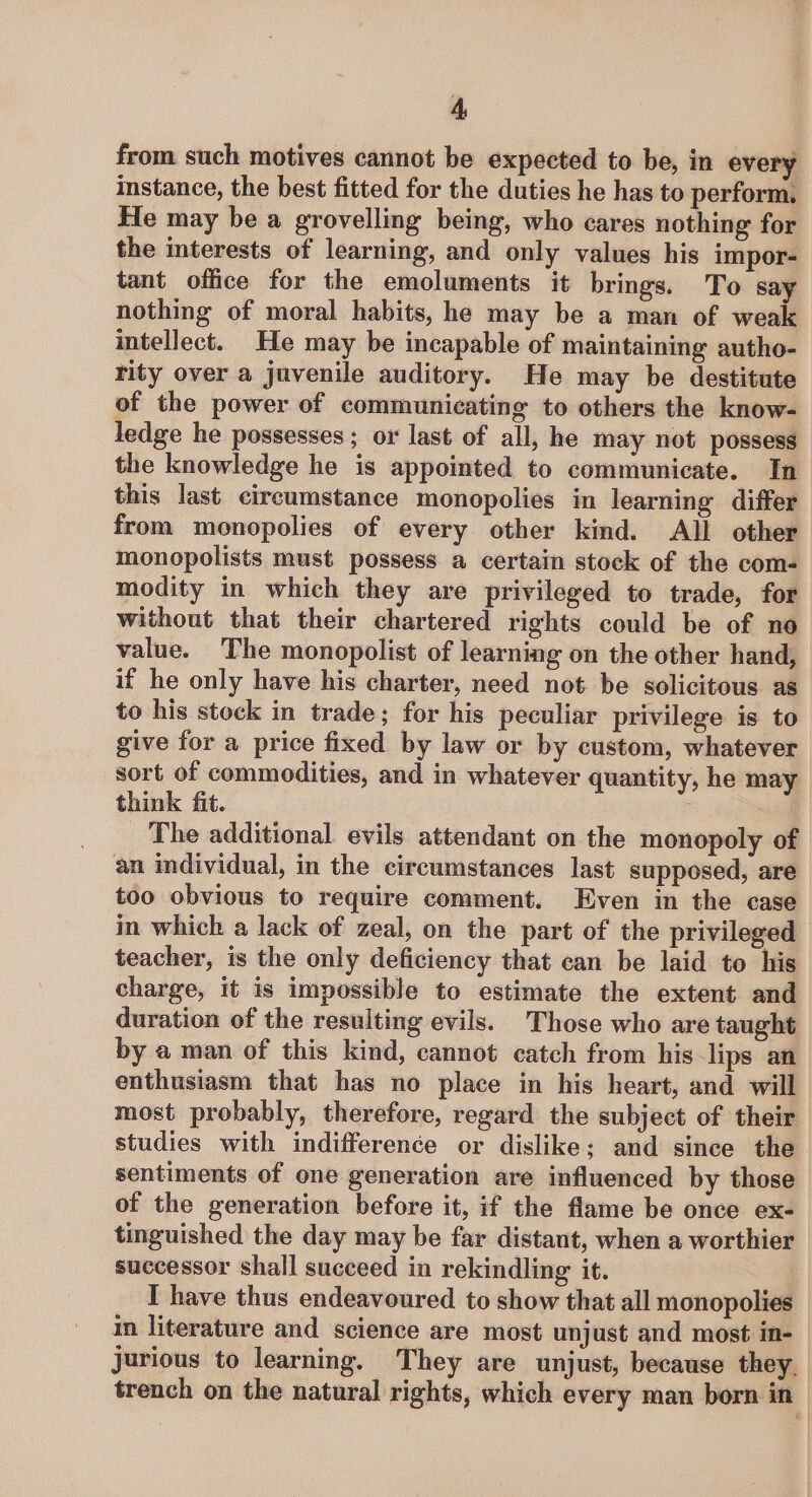 from such motives cannot be expected to be, in every instance, the best fitted for the duties he has to perform. He may be a grovelling being, who cares nothing for the interests of learning, and only values his impor- tant office for the emoluments it brings. To say nothing of moral habits, he may be a man of weak intellect. He may be incapable of maintaining autho- rity over a juvenile auditory. He may be destitute of the power of communicating to others the know- ledge he possesses ; or last of all, he may not possess the knowledge he is appointed to communicate. In this last circumstance monopolies in learning differ from monopolies of every other kind. All other monopolists must possess a certain stock of the com- modity in which they are privileged to trade, for without that their chartered rights could be of no value. The monopolist of learning on the other hand, if he only have his charter, need not be solicitous as to his stock in trade; for his peculiar privilege is to give for a price fixed by law or by custom, whatever sort of commodities, and in whatever quantity, he may think fit. The additional evils attendant on the monopoly of an individual, in the circumstances last supposed, are too obvious to require comment. Even in the case in which a lack of zeal, on the part of the privileged teacher, is the only deficiency that can be laid to his charge, it is impossible to estimate the extent and duration of the resulting evils. Those who are taught by a man of this kind, cannot catch from his lips an enthusiasm that has no place in his heart, and will most probably, therefore, regard the subject of their studies with indifference or dislike; and since the sentiments of one generation are influenced by those of the generation before it, if the flame be once ex- tinguished the day may be far distant, when a worthier successor shall succeed in rekindling it. I have thus endeavoured to show that all monopolies in literature and science are most unjust and most in- jurious to learning. They are unjust, because they. trench on the natural rights, which every man born in