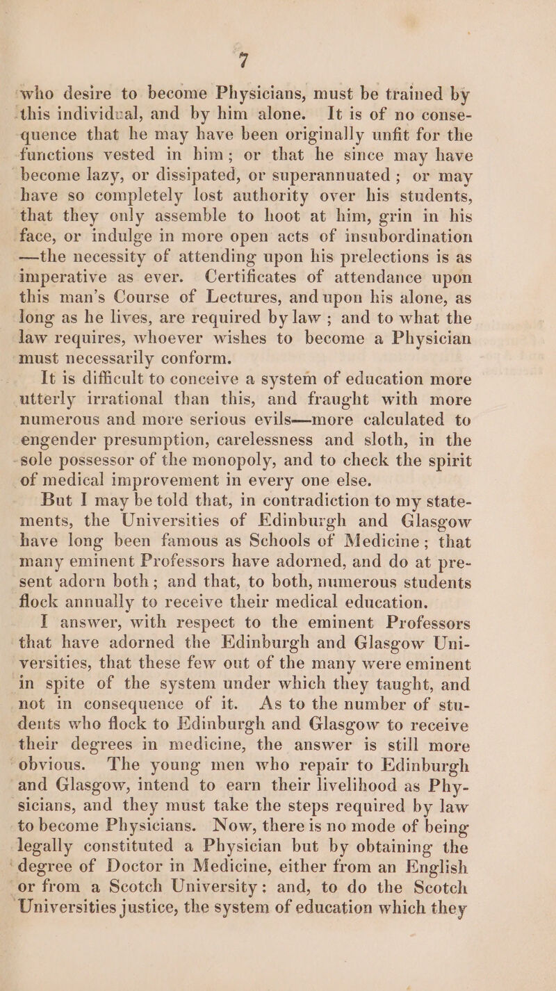 who desire to become Physicians, must be trained by -this individual, and by him alone. It is of no conse- quence that he may have been originally unfit for the functions vested in him; or that he since may have become lazy, or dissipated, or superannuated ; or may have so completely lost authority over his students, that they only assemble to hoot at him, grin in his face, or indulge in more open acts of insubordination —the necessity of attending upon his prelections is as imperative as ever. Certificates of attendance upon this man’s Course of Lectures, and upon his alone, as long as he lives, are required by law ; and to what the law requires, whoever wishes to become a Physician must necessarily conform. It is difficult to conceive a system of education more utterly irrational than this, and fraught with more numerous and more serious evils—more calculated to engender presumption, carelessness and sloth, in the -sole possessor of the monopoly, and to check the spirit of medical improvement in every one else. But I may be told that, in contradiction to my state- ments, the Universities of Edinburgh and Glasgow have long been famous as Schools of Medicine; that many eminent Professors have adorned, and do at pre- sent adorn both; and that, to both, numerous students flock annually to receive their medical education. I answer, with respect to the eminent Professors that have adorned the Edinburgh and Glasgow Uni- versities, that these few out of the many were eminent in spite of the system under which they taught, and not in consequence of it. As to the number of stu- dents who flock to Edinburgh and Glasgow to receive their degrees in medicine, the answer is still more “obvious. The young men who repair to Edinburgh and Glasgow, intend to earn their livelihood as Phy- sicians, and they must take the steps required by law to become Physicians. Now, there is no mode of being legally constituted a Physician but by obtaining the ‘degree of Doctor in Medicine, either from an English or from a Scotch University: and, to do the Scotch Universities justice, the system of education which they