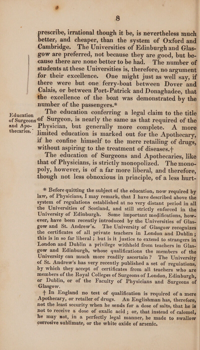 I Education 8 prescribe, irrational though it be, is nevertheless much better, and cheaper, than the system of Oxford and Cambridge. The Universities of Edinburgh and Glas- gow are preferred, not because they are good, but be- cause there are none better to be had. The number of students at these Universities is, therefore, no argument for their excellence. One might just as well say, if there were but one ferry-boat between Dover and Calais, or between Port- Patrick and Donaghadee, that number of the passengers.* | The education conferring a legal claim to the title and Apo- thecaries, ’ Physician, but generally more complete. A more limited education is marked out for the Apothecary, if he confine himself to the mere retailing of drugs, without aspiring to the treatment of diseases.+ The education of Surgeons and Apothecaries, like that of Physicians, is strictly monopolized. The mono- poly, however, is of a far more liberal, and therefore, though not less obnoxious in principle, of a less hurt- * Before quitting the subject of the education, now required by law, of Physicians, I may remark, that I have described above the system of regulations established at no very distant period in all the Universities of Scotland, and still strictly enforced in the University of Edinburgh. Some important modifications, how- ever, have been recently introduced by the Universities of Glas- gow and St. Andrew’s. The University of Glasgow recognizes the certificates of all private teachers in London and Dublin ; this is in so far liberal ; but is it justice to extend to strangers in gow and Edinburgh, whose qualifications the members of the University can much more readily ascertain? The University of St. Andrew’s has very recently published a set of regulations, by which they accept of certificates from all teachers who are members of the Royal Colleges of Surgeons of London, Edinburgh, or Dublin, or of the Faculty of Physicians and Surgeons of Glasgow. + In England no test of qualification is required of a mere Apothecary, or retailer of drugs. An Englishman has, therefore, not the least security when he sends for a dose of salts, that he is not to receive a dose of oxalic acid; or, that instead of calomel, he may not, in a perfectly legal manner, be made to swallow. corrosive sublimate, or the white oxide of arsenic.