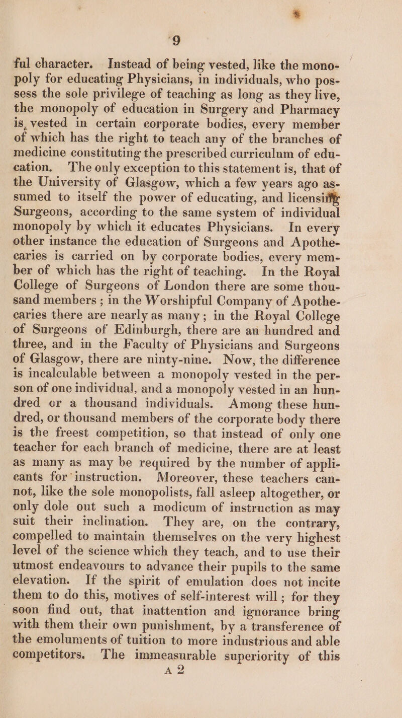 ful character. Instead of being vested, like the mono- poly for educating Physicians, in individuals, who pos- sess the sole privilege of teaching as long as they live, the monopoly of education in Surgery and Pharmacy is, vested in certain corporate bodies, every member of which has the right to teach any of the branches of medicine constituting the prescribed curriculum of edu- cation. The only exception to this statement is, that of the University of Glasgow, which a few years ago as- sumed to itself the power of educating, and licensif Surgeons, according to the same system of individual monopoly by which it educates Physicians. In every other instance the education of Surgeons and Apothe- caries is carried on by corporate bodies, every mem- ber of which has the right of teaching. In the Royal College of Surgeons of London there are some thou- sand members ; in the Worshipful Company of Apothe- caries there are nearly as many; in the Royal College of Surgeons of Edinburgh, there are an hundred and three, and in the Faculty of Physicians and Surgeons of Glasgow, there are ninty-nine. Now, the difference is incalculable between a monopoly vested in the per- son of one individual, and a monopoly vested in an hun- dred or a thousand individuals. Among these hun- dred, or thousand members of the corporate body there is the freest competition, so that instead of only one teacher for each branch of medicine, there are at least as many as may be required by the number of appli- eants for instruction. Moreover, these teachers can- not, like the sole monopolists, fall asleep altogether, or only dole out such a modicum of instruction as may suit their inclination. They are, on the contrary, compelled to maintain themselves on the very highest - level of the science which they teach, and to use their utmost endeavours to advance their pupils to the same elevation. If the spirit of emulation does not incite them to do this, motives of self-interest will; for they soon find out, that inattention and ignorance bring with them their own punishment, by a transference of the emoluments of tuition to more industrious and able competitors. The immeasurable superiority of this A2
