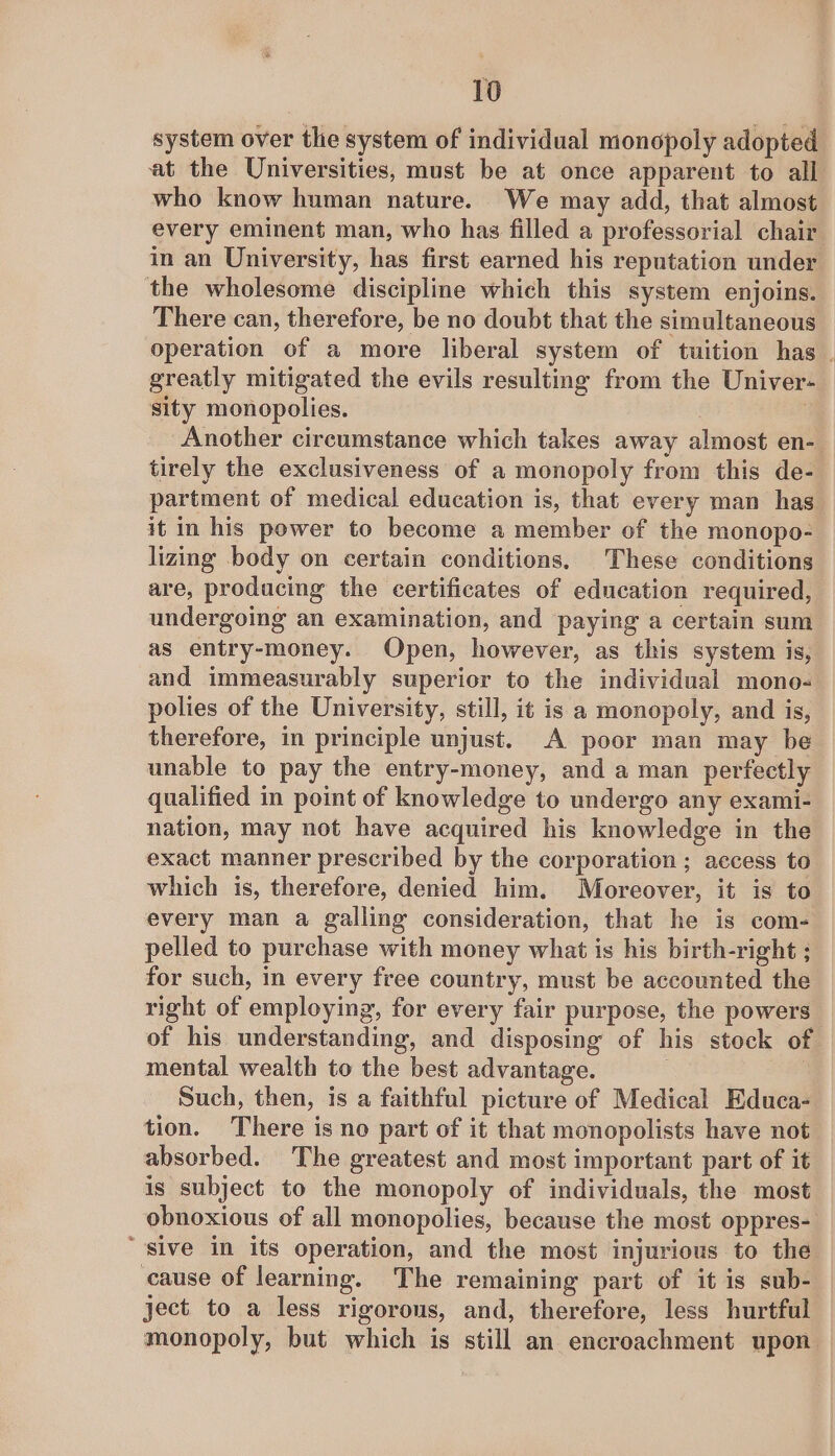 system over the system of individual monopoly adopted at the Universities, must be at once apparent to all who know human nature. We may add, that almost every eminent man, who has filled a professorial chair in an University, has first earned his reputation under the wholesome discipline which this system enjoins. There can, therefore, be no doubt that the simultaneous operation of a more liberal system of tuition has | greatly mitigated the evils resulting from the Univer- sity monopolies. . : Another circumstance which takes away almost en- tirely the exclusiveness of a monopoly from this de- partment of medical education is, that every man has it in his power to become a member of the monopo- lizing body on certain conditions, These conditions are, producing the certificates of education required, undergoing an examination, and paying a certain sum as entry-money. Open, however, as this system is, and immeasurably superior to the individual mono- polies of the University, still, it is a monopoly, and is, therefore, in principle unjust. A poor man may be unable to pay the entry-money, and a man perfectly qualified in point of knowledge to undergo any exami- nation, may not have acquired his knowledge in the exact manner prescribed by the corporation ; access to which is, therefore, denied him. Moreover, it is to every man a galling consideration, that he is com- pelled to purchase with money what is his birth-right ; for such, in every free country, must be accounted the right of employing, for every fair purpose, the powers of his understanding, and disposing of his stock of mental wealth to the best advantage. : Such, then, is a faithful picture of Medical Educa- tion. There is no part of it that monopolists have not absorbed. The greatest and most important part of it is subject to the monopoly of individuals, the most obnoxious of all monopolies, because the most oppres- “sive in its operation, and the most injurious to the cause of learning. The remaining part of it is sub- ject to a less rigorous, and, therefore, less hurtful monopoly, but which is still an encroachment upon