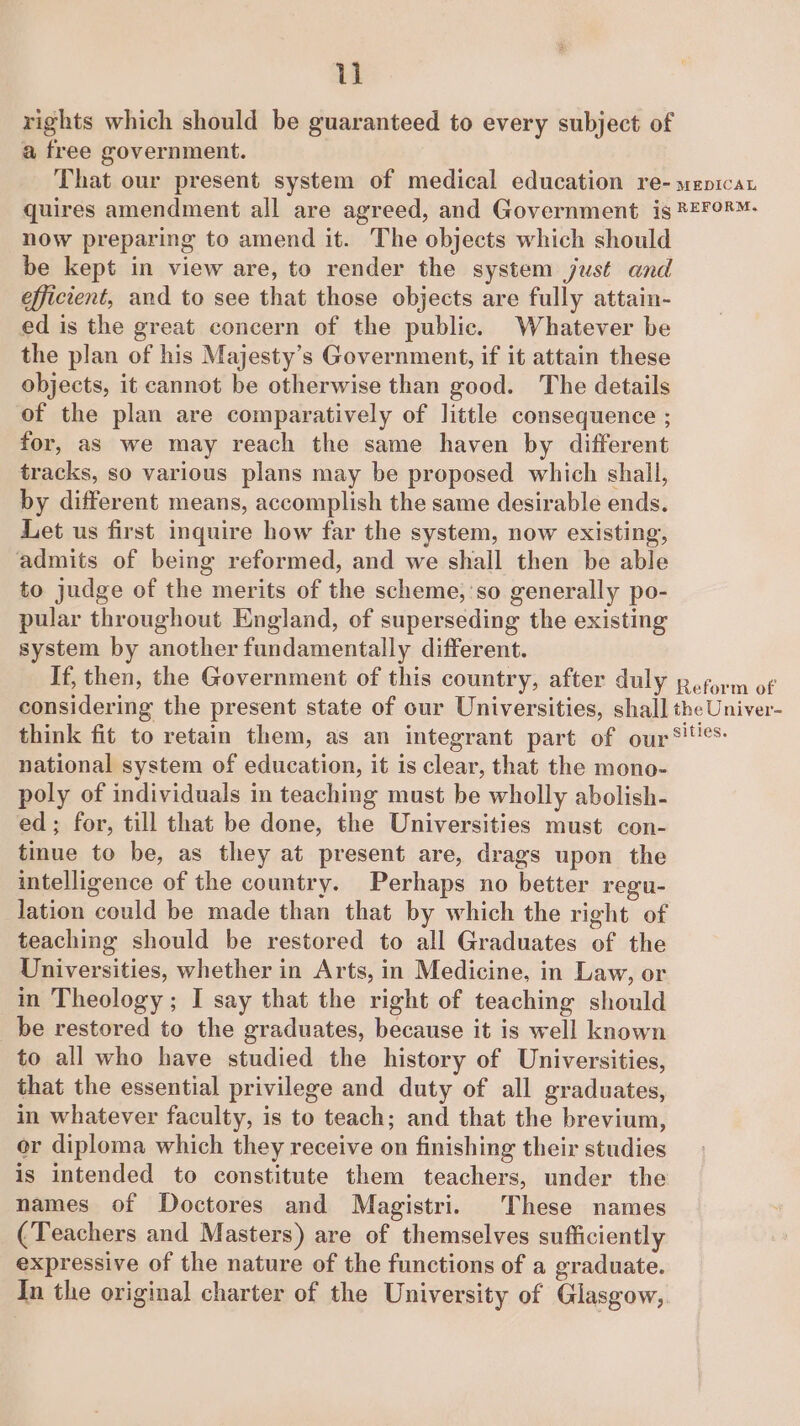 rights which should be guaranteed to every subject of a free government. That our present system of medical education re- wepicat quires amendment all are agreed, and Government is ®=¥8™- now preparing to amend it. The objects which should be kept in view are, to render the system just and efficient, and to see that those objects are fully attain- ed is the great concern of the public. Whatever be the plan of his Majesty’s Government, if it attain these objects, it cannot be otherwise than good. The details of the plan are comparatively of little consequence ; for, as we may reach the same haven by different tracks, so various plans may be proposed which shall, by different means, accomplish the same desirable ends. Let us first inquire how far the system, now existing, admits of being reformed, and we shall then be able to judge of the merits of the scheme,'so generally po- pular throughout England, of superseding the existing system by another fundamentally different. If, then, the Government of this country, after duly Reform of considering the present state of our Universities, shall the Univer- think fit to retain them, as an integrant part of our! national system of education, it is clear, that the mono- poly of individuals in teaching must be wholly abolish- ed; for, till that be done, the Universities must con- tinue to be, as they at present are, drags upon the intelligence of the country. Perhaps no better regu- lation could be made than that by which the right of teaching should be restored to all Graduates of the Universities, whether in Arts, in Medicine, in Law, or in Theology ; I say that the right of teaching should be restored to the graduates, because it is well known to all who have studied the history of Universities, that the essential privilege and duty of all graduates, in whatever faculty, is to teach; and that the brevium, or diploma which they receive on finishing their studies is intended to constitute them teachers, under the names of Doctores and Magistri. These names (Teachers and Masters) are of themselves sufficiently expressive of the nature of the functions of a graduate. In the original charter of the University of Glasgow,
