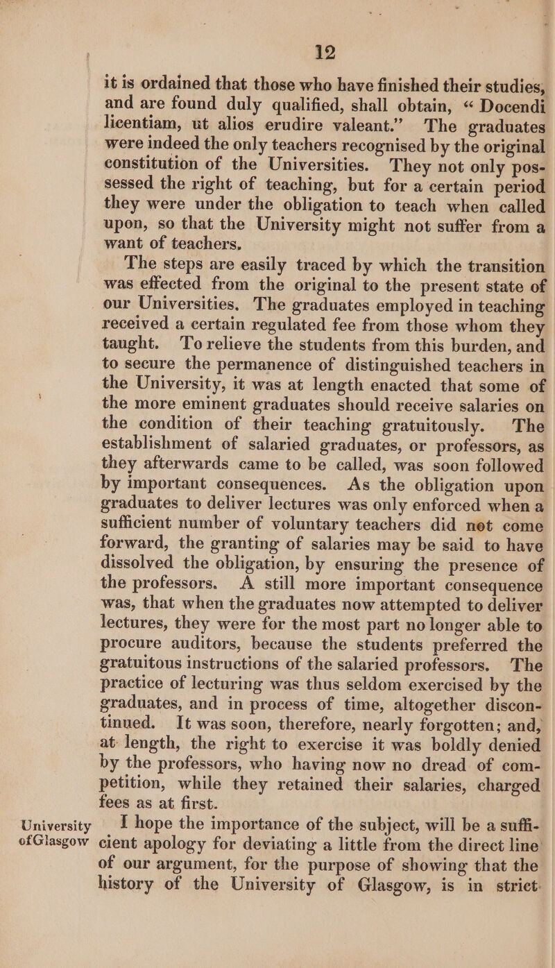 it is ordained that those who have finished their studies, and are found duly qualified, shall obtain, « Docendi licentiam, ut alios erudire valeant.’” The graduates were indeed the only teachers recognised by the original constitution of the Universities. They not only pos- sessed the right of teaching, but for a certain period they were under the obligation to teach when called upon, so that the University might not suffer from a want of teachers, The steps are easily traced by which the transition was effected from the original to the present state of our Universities. The graduates employed in teaching received a certain regulated fee from those whom they taught. ‘To relieve the students from this burden, and to secure the permanence of distinguished teachers in the University, it was at length enacted that some of the more eminent graduates should receive salaries on the condition of their teaching gratuitously. The establishment of salaried graduates, or professors, as they afterwards came to be called, was soon followed by important consequences. As the obligation upon graduates to deliver lectures was only enforced when a sufficient number of voluntary teachers did net come forward, the granting of salaries may be said to have dissolved the obligation, by ensuring the presence of the professors. A still more important consequence was, that when the graduates now attempted to deliver lectures, they were for the most part no longer able to procure auditors, because the students preferred the gratuitous instructions of the salaried professors. The practice of lecturing was thus seldom exercised by the graduates, and in process of time, altogether discon- tinued. It was soon, therefore, nearly forgotten; and, at length, the right to exercise it was boldly denied by the professors, who having now no dread of com- petition, while they retained their salaries, charged fees as at first. University I hope the importance of the subject, will be a suffi- ofGlasgow cient apology for deviating a little from the direct line of our argument, for the purpose of showing that the history of the University of Glasgow, is in strict:
