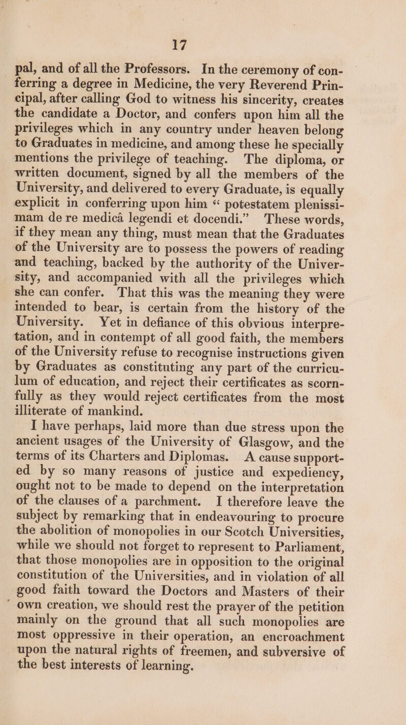 pal, and of all the Professors. In the ceremony of con- ferring a degree in Medicine, the very Reverend Prin- cipal, after calling God to witness his sincerity, creates the candidate a Doctor, and confers upon him all the privileges which in any country under heaven belong to Graduates in medicine, and among these he specially mentions the privilege of teaching. The diploma, or written document, signed by all the members of the University, and delivered to every Graduate, is equally explicit in conferring upon him “ potestatem plenissi- mam de re medica legendi et docendi.” These words, if they mean any thing, must mean that the Graduates of the University are to possess the powers of reading and teaching, backed by the authority of the Univer- sity, and accompanied with all the privileges which she can confer. That this was the meaning they were intended to bear, is certain from the history of the University. Yet in defiance of this obvious interpre- tation, and in contempt of all good faith, the members of the University refuse to recognise instructions given by Graduates as constituting any part of the curricu- lum of education, and reject their certificates as scorn- fully as they would reject certificates from the most illiterate of mankind. I have perhaps, laid more than due stress upon the ancient usages of the University of Glasgow, and the terms of its Charters and Diplomas. A cause support- ed by so many reasons of justice and expediency, ought not to be made to depend on the interpretation of the clauses of a parchment. I therefore leave the subject by remarking that in endeavouring to procure the abolition of monopolies in our Scotch Universities, while we should not forget to represent to Parliament, that those monopolies are in opposition to the original constitution of the Universities, and in violation of all good faith toward the Doctors and Masters of their ‘ own creation, we should rest the prayer of the petition mainly on the ground that all such monopolies are most oppressive in their operation, an encroachment upon the natural rights of freemen, and subversive of the best interests of learning.