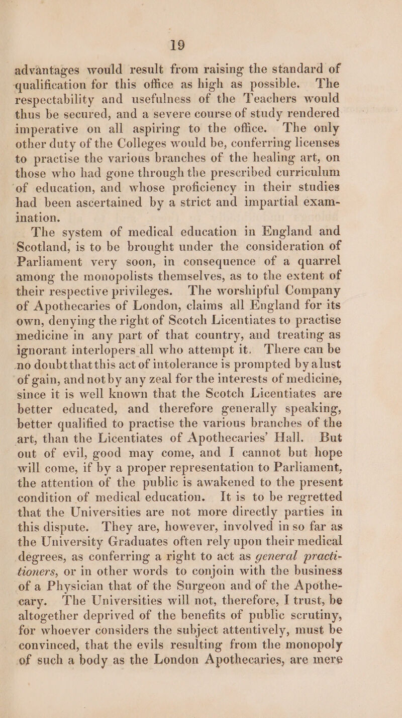 advantages would result from raising the standard of qualification for this office as high as possible. The respectability and usefulness of the Teachers would thus be secured, and a severe course of study rendered imperative on all aspiring to the office. The only other duty of the Colleges would be, conferring licenses to practise the various branches of the healing art, on those who had gone through the prescribed curriculum ‘of education, and whose proficiency in their studies had been ascertained by a strict and impartial exam- ination. The system of medical education in England and Scotland, is to be brought under the consideration of Parliament very soon, in consequence of a quarrel among the monopolists themselves, as to the extent of their respective privileges. The worshipful Company of Apothecaries of London, claims all England for its own, denying the right of Scotch Licentiates to practise medicine in any part of that country, and treating as ignorant interlopers all who attempt it. There can be no doubtthatthis act of intolerance is prompted by alust ‘of gain, and notby any zeal for the interests of medicine, since it is well known that the Scotch Licentiates are better educated, and therefore generally speaking, better qualified to practise the various branches of the art, than the Licentiates of Apothecaries’ Hall. But out of evil, good may come, and I cannot but hope will come, if by a proper representation to Parliament, the attention of the public is awakened to the present condition of medical education. It is to be regretted that the Universities are not more directly parties in this dispute. They are, however, involved in so far as the University Graduates often rely upon their medical degrees, as conferring a right to act as general practi- tioners, or in other words to conjoin with the business of a Physician that of the Surgeon and of the Apothe- cary. The Universities will not, therefore, I trust, be altogether deprived of the benefits of public scrutiny, for whoever considers the subject attentively, must be convinced, that the evils resulting from the monopoly of such a body as the London Apothecaries, are mere