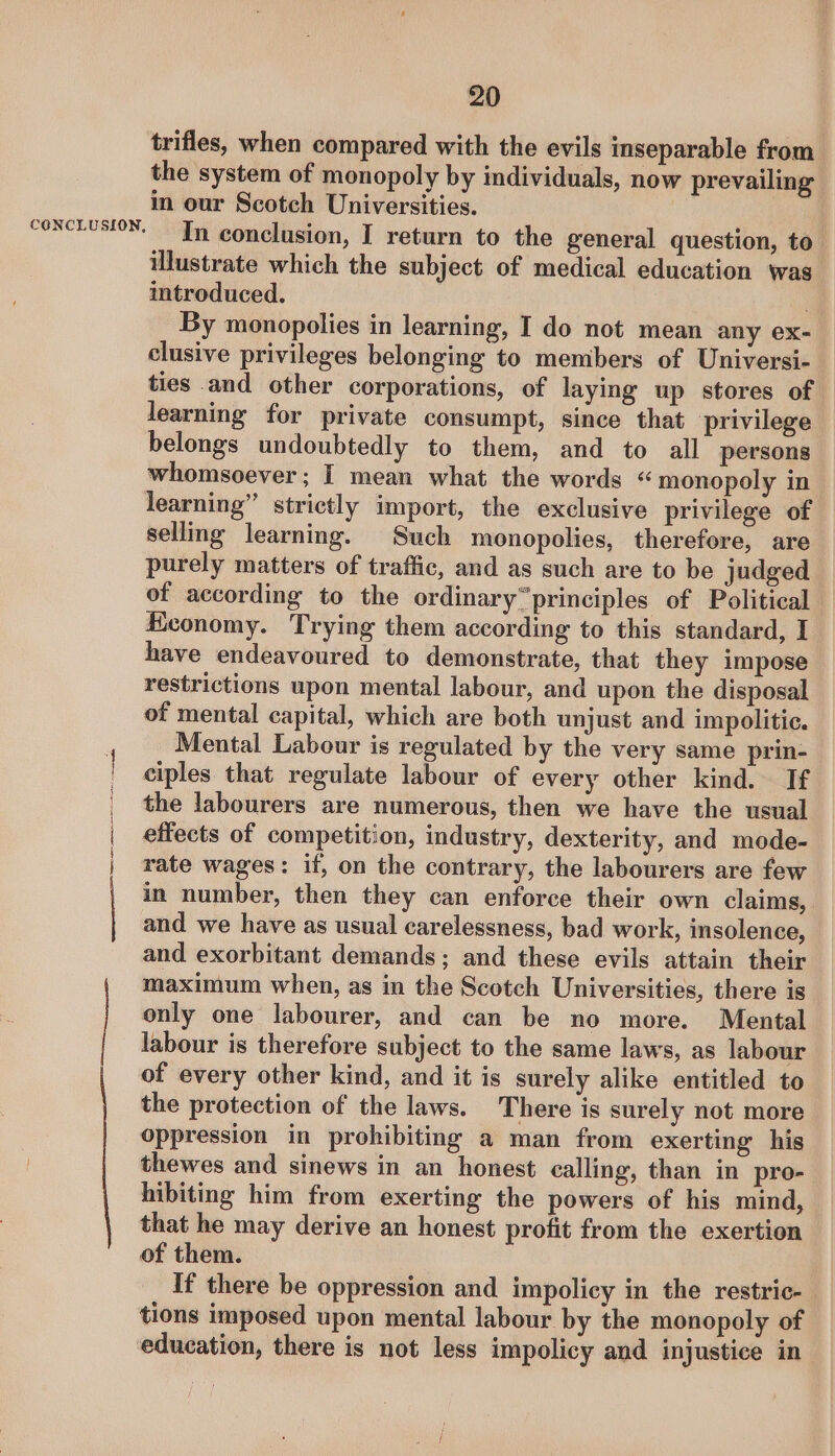 CONCLUSION, Sense a= serene ai mee 20 trifles, when compared with the evils inseparable from the system of monopoly by individuals, now prevailing in our Scotch Universities. In conclusion, I return to the general question, to’ ilustrate which the subject of medical education was introduced. By monopolies in learning, I do not mean any ex- clusive privileges belonging to members of Universi- ties and other corporations, of laying up stores of learning for private consumpt, since that privilege belongs undoubtedly to them, and to all persons whomsoever; I mean what the words “ monopoly in learning” strictly import, the exclusive privilege of selling learning. Such monopolies, therefore, are purely matters of traffic, and as such are to be judged of according to the ordinary“principles of Political Economy. Trying them according to this standard, I have endeavoured to demonstrate, that they impose restrictions upon mental labour, and upon the disposal of mental capital, which are both unjust and impolitic. Mental Labour is regulated by the very same prin- ciples that regulate labour of every other kind. If the labourers are numerous, then we have the usual effects of competition, industry, dexterity, and mode- rate wages: if, on the contrary, the labourers are few in number, then they can enforce their own claims, and we have as usual carelessness, bad work, insolence, and exorbitant demands; and these evils attain their maximum when, as in the Scotch Universities, there is only one labourer, and can be no more. Mental labour is therefore subject to the same laws, as labour of every other kind, and it is surely alike entitled to the protection of the laws. There is surely not more oppression in prohibiting a man from exerting his thewes and sinews in an honest calling, than in pro- hibiting him from exerting the powers of his mind, that he may derive an honest profit from the exertion of them. If there be oppression and impolicy in the restric-— tions imposed upon mental labour by the monopoly of education, there is not less impolicy and injustice in
