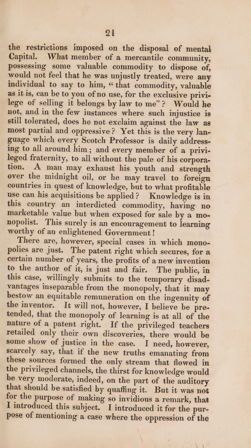 ot the restrictions imposed on the disposal of mental Capital. What member of a mercantile community, possessing some valuable commodity to dispose of, would not feel that he was unjustly treated, were any individual to say to him, “that commodity, valuable as if is, can be to you of no use, for the exclusive privi- lege of selling it belongs by law to me”? Would he not, and in the few instances where such injustice is still tolerated, does he not exclaim against the law as most partial and oppressive? Yet this is the very lan- guage which every Scotch Professor is daily address- ing to all around him; and every member of a privi- leged fraternity, to all without the pale of his corpora- tion. A man may exhaust his youth and strength over the midnight oil, or he may travel to foreign countries in quest of knowledge, but to what profitable use can his acquisitions be applied? Knowledge is in this country an interdicted commodity, having no marketable value but when exposed for sale by a mo- nopolist. This surely is an encouragement to learning worthy of an enlightened Government ! There are, however, special cases in which mono- polies are just. The patent right which secures, for a certain number of years, the profits of a new invention to the author of it, is just and fair. The public, in this case, willingly submits to the temporary disad- vantages inseparable from the monopoly, that it may bestow an equitable remuneration on the ingenuity of the inventor. It will not, however, I believe be pre- tended, that the monopoly of learning is at all of the nature of a patent right. If the privileged teachers retailed only their own discoveries, there would be some show of justice in the case. I need, however, scarcely say, that if the new truths emanating from these sources formed the only stream that flowed in the privileged channels, the thirst for knowledge would be very moderate, indeed, on the part of the auditory that should be satisfied by quaffiing it. But it was not for the purpose of making so invidious a remark, that I introduced this subject. I introduced it for the pur- pose of mentioning a case where the oppression of the