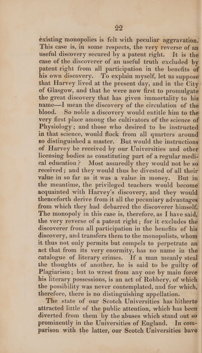 a2 existing monopolies is felt with peculiar aggravation. This case is, in some respects, the very reverse of an useful discovery secured by a patent right. It is the case of the discoverer of an useful truth excluded by patent right from all participation in the benefits of his own discovery. To explain myself, let us suppose that Harvey lived at the present day, and in the City: of Glasgow, and that he were now first to promulgate the great discovery that has given immortality to his name—I mean the discovery of the circulation of the blood. So noble a discovery would entitle him to the very first place among the cultivators of the science of Physiology ; and those who desired to be instructed in that science, would flock from all quarters around so distinguished a master. But would the instructions of Harvey be received by our Universities and other licensing bodies as constituting part of a regular medi- cal education? Most assuredly they would not be so received; and they would thus be divested of all their value in so far as it was a value in money. But in the meantime, the privileged teachers would become acquainted with Harvey’s discovery, and they would thenceforth derive from it all the pecuniary advantages — from which they had debarred the discoverer himself. The monopoly in this case is, therefore, as I have said, the very reverse of a patent right; for it excludes the discoverer from all participation in the benefits of his discovery, and transfers them to the monopolists, whom it. thus not only permits but compels to perpetrate an act that from its very enormity, has no name in the catalogue of literary crimes. If a man meanly steal the thoughts of another, he is said to be guilty of Plagiarism; but to wrest from any one by main force his literary possessions, is an act of Robbery, of which the possibility was never contemplated, and for which, therefore, there is no distinguishing appellation. 7 The state of our Scotch Universities has hitherto attracted little of the public attention, which has been diverted from them by the abuses which stand out so prominently in the Universities of England. In com- parison with the latter, our Scotch Universities have