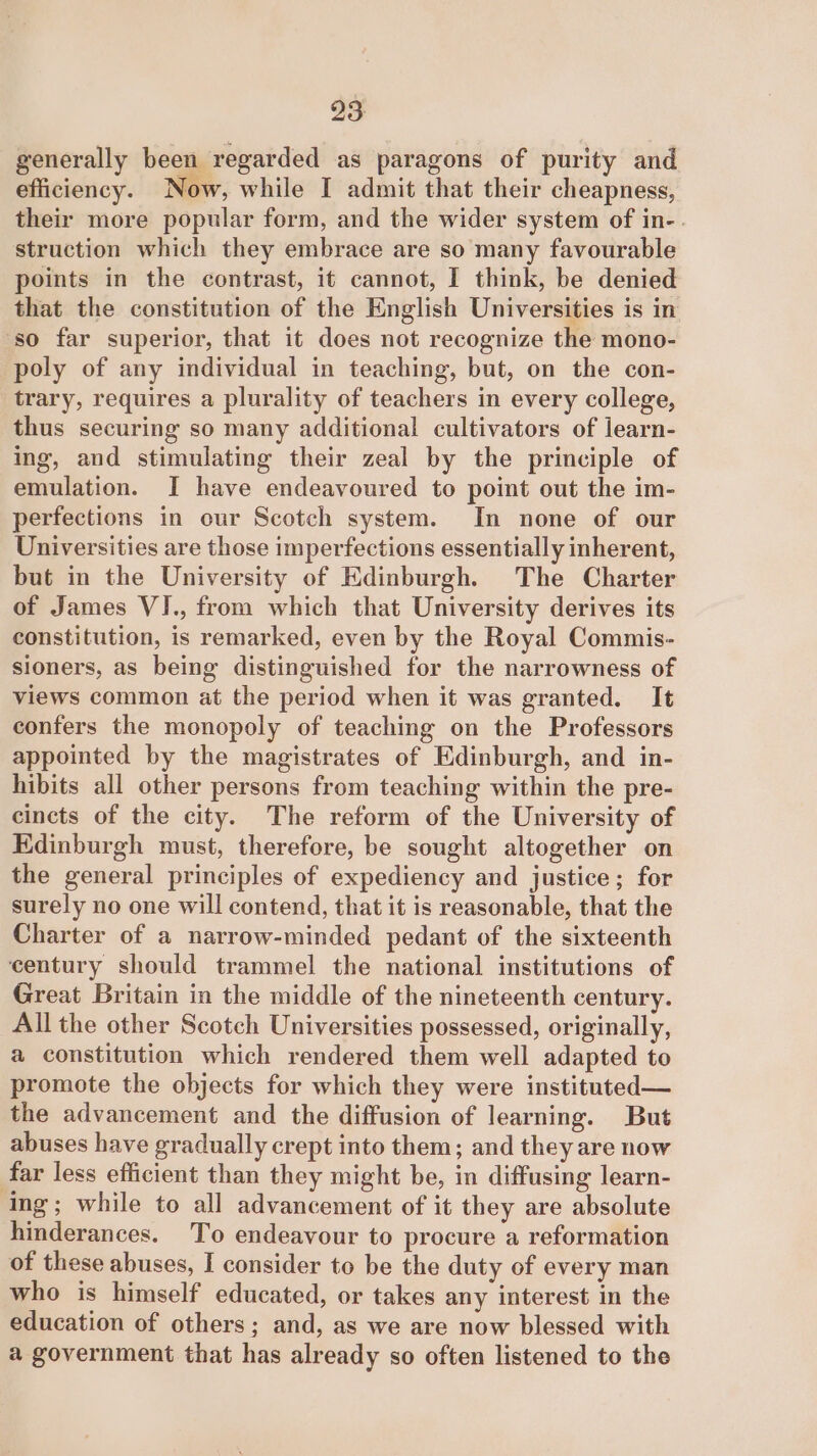 23: generally been regarded as paragons of purity and efficiency. Now, while I admit that their cheapness, their more popular form, and the wider system of in-. struction which they embrace are so many favourable points in the contrast, it cannot, I think, be denied that the constitution of the English Universities is in so far superior, that it does not recognize the mono- poly of any individual in teaching, but, on the con- trary, requires a plurality of teachers in every college, thus securing so many additional cultivators of learn- ing, and stimulating their zeal by the principle of emulation. I have endeavoured to point out the im- perfections in our Scotch system. In none of our Universities are those imperfections essentially inherent, but in the University of Edinburgh. The Charter of James VI., from which that University derives its constitution, is remarked, even by the Royal Commis- sioners, as being distinguished for the narrowness of views common at the period when it was granted. It confers the monopoly of teaching on the Professors appointed by the magistrates of Edinburgh, and in- hibits all other persons from teaching within the pre- cincts of the city. The reform of the University of Kdinburgh must, therefore, be sought altogether on the general principles of expediency and justice; for surely no one will contend, that it is reasonable, that the Charter of a narrow-minded pedant of the sixteenth century should trammel the national institutions of Great Britain in the middle of the nineteenth century. All the other Scotch Universities possessed, originally, a constitution which rendered them well adapted to promote the objects for which they were instituted— the advancement and the diffusion of learning. But abuses have gradually crept into them; and they are now far less efficient than they might be, in diffusing learn- ing; while to all advancement of it they are absolute hinderances. To endeavour to procure a reformation of these abuses, I consider to be the duty of every man who is himself educated, or takes any interest in the education of others; and, as we are now blessed with a government that has already so often listened to the