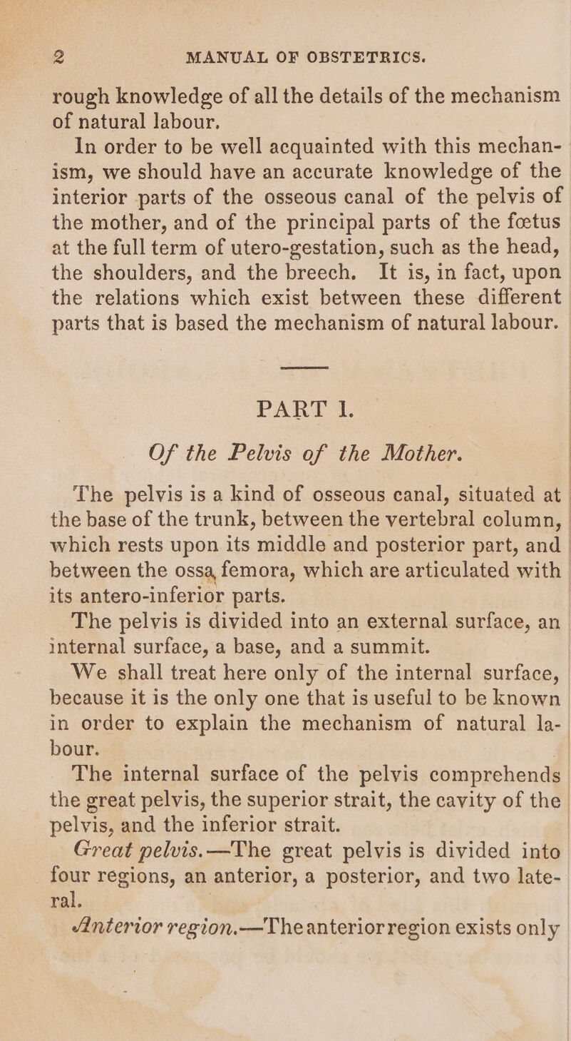 rough knowledge of all the details of the mechanism of natural labour. In order to be well acquainted with this mechan- ism, we should have an accurate knowledge of the interior parts of the osseous canal of the pelvis of the mother, and of the principal parts of the foetus at the full term of utero-gestation, such as the head, the shoulders, and the breech. It is, in fact, upon the relations which exist between these different parts that is based the mechanism of natural labour. PART I. | Of the Pelvis of the Mother. which rests upon its middle and posterior part, and between the ossa, femora, which are articulated with its antero-inferior parts. The pelvis is divided into an external surface, an internal surface, a base, and a summit. We shall treat here only of the internal surface, because it is the only one that is useful to be known bour. pelvis, and the inferior strait. Great pelvis. —The great pelvis is divided into four regions, an anterior, a posterior, and two late- ral. : Anterior region.—Theanterior region exists only