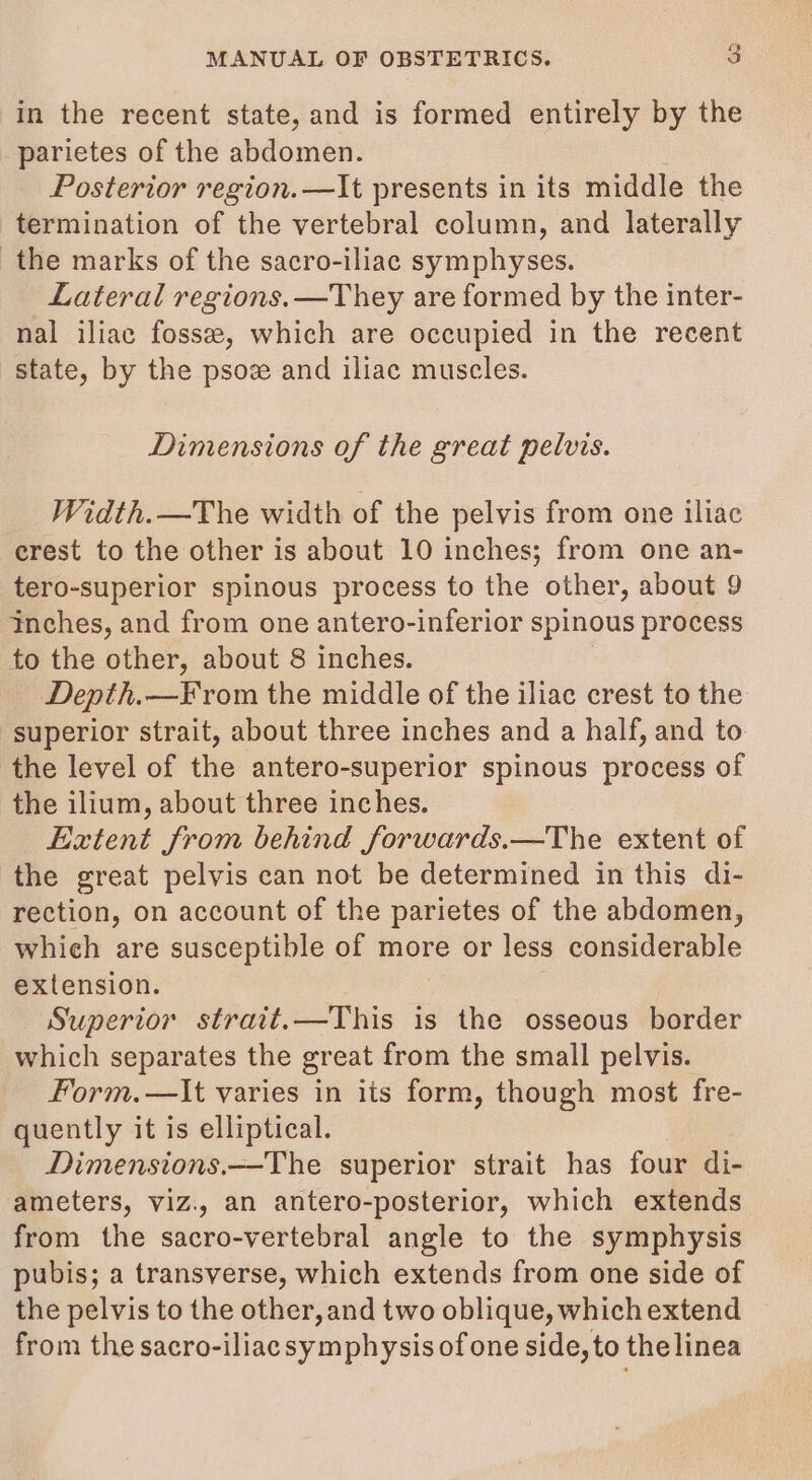 in the recent state, and is formed entirely by the parietes of the abdomen. Posterior region.—It presents in its middle the termination of the vertebral column, and laterally the marks of the sacro-iliac symphyses. Lateral regions.—They are formed by the inter- nal iliac fosse, which are occupied in the recent state, by the psove and iliac muscles. Dimensions of the great pelvis. Width.—The width of the pelvis from one iliac erest to the other is about 10 inches; from one an- tero-superior spinous process to the other, about 9 inches, and from one antero-inferior spinous process to the other, about 8 inches. Denth.—From the middle of the iliac crest to the superior strait, about three inches and a half, and to the level of the antero-superior spinous process of the ilium, about three inches. Extent from behind forwards.—The extent of the great pelvis can not be determined in this di- rection, on account of the parietes of the abdomen, which are susceptible of more or less considerable extension. Superior strait.—This is the osseous border which separates the great from the small pelvis. Form.—lIt varies in its form, though most fre- quently it is elliptical. Dimensions.—The superior strait has four di- ameters, viz., an antero-posterior, which extends from the sacro-vertebral angle to the symphysis pubis; a transverse, which extends from one side of the pelvis to the other, and two oblique, whichextend from the sacro-iliac symphysis of one side, to the linea