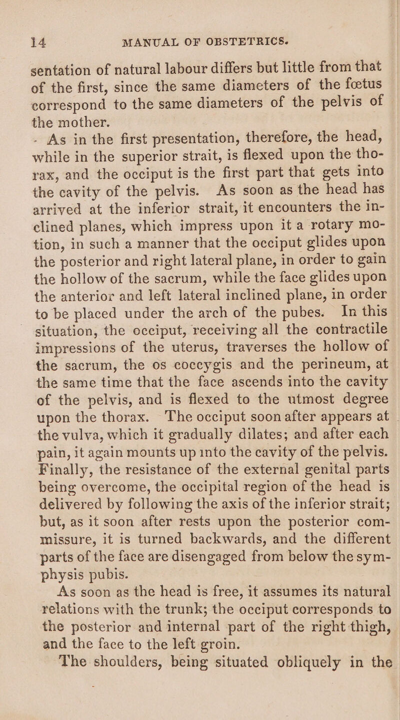 sentation of natural labour differs but little from that of the first, since the same diameters of the foetus correspond to the same diameters of the pelvis of the mother. . As in the first presentation, therefore, the head, while in the superior strait, is flexed upon the tho- rax, and the occiput is the first part that gets into the cavity of the pelvis. As soon as the head has arrived at the inferior strait, it encounters the in- clined planes, which impress upon it a rotary mo- tion, in such a manner that the occiput glides upon the posterior and right lateral plane, in order to gain the hollow of the sacrum, while the face glides upon the anterior and left lateral inclined plane, in order to be placed under the arch of the pubes. In this situation, the occiput, receiving all the contractile impressions of the uterus, traverses the hollow of the sacrum, the os coccygis and the perineum, at the same time that the face ascends into the cavity of the pelvis, and is flexed to the utmost degree upon the thorax. The occiput soon after appears at _ the vulva, which it gradually dilates; and after each pain, it again mounts up into the cavity of the pelvis. Finally, the resistance of the external genital parts being overcome, the occipital region of the head is delivered by following the axis of the inferior strait; but, as it soon after rests upon the posterior com- missure, it is turned backwards, and the different parts of the face are disengaged from below the sym- physis pubis. As soon as the head is free, it assumes its natural relations with the trunk; the occiput corresponds to the posterior and internal part of the right thigh, and the face to the left groin. The shoulders, being situated obliquely in the