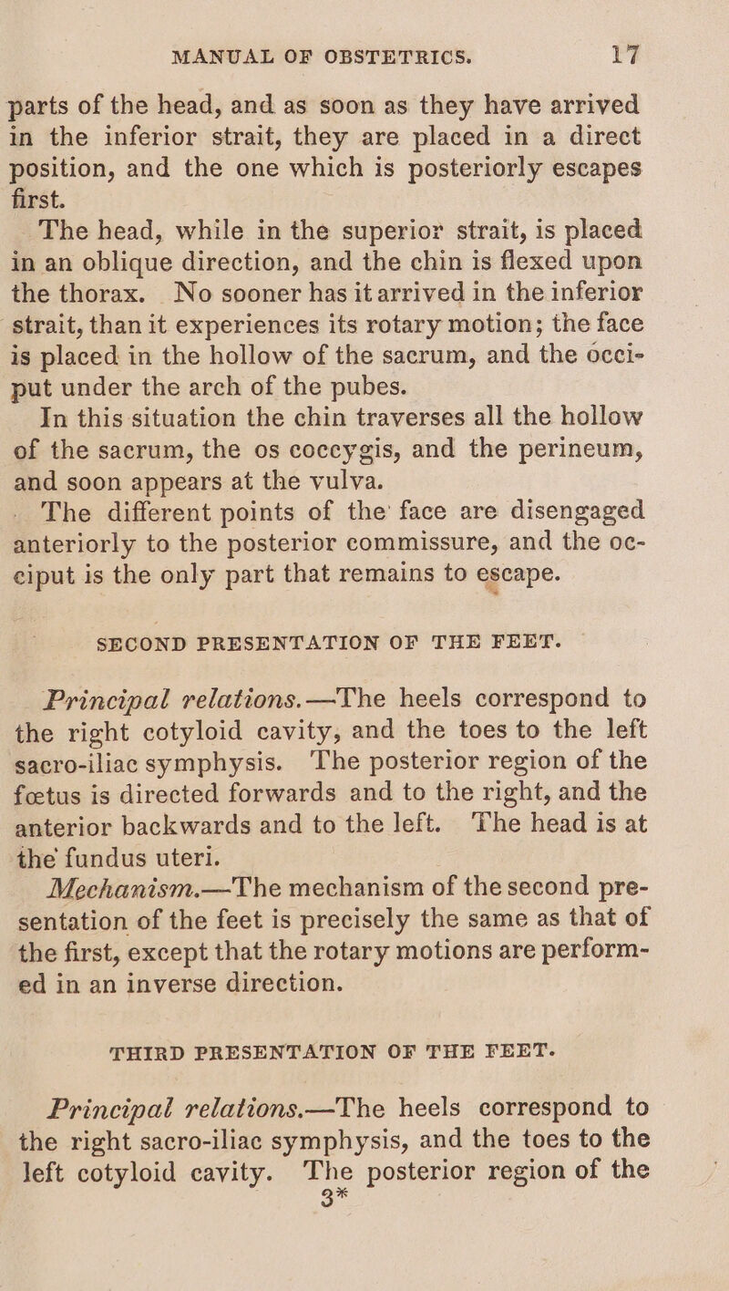 parts of the head, and as soon as they have arrived in the inferior strait, they are placed in a direct position, and the one which is posteriorly escapes first. The head, while in the superior strait, is placed in an oblique direction, and the chin is flexed upon the thorax. No sooner has it arrived in the inferior strait, than it experiences its rotary motion; the face is placed in the hollow of the sacrum, and the occi- put under the arch of the pubes. In this situation the chin traverses all the hollow of the sacrum, the os coccygis, and the perineum, and soon appears at the vulva. The different points of the face are disengaged anteriorly to the posterior commissure, and the oc- ciput is the only part that remains to escape. SECOND PRESENTATION OF THE FEET. Principal relations.—The heels correspond to the right cotyloid cavity, and the toes to the left sacro-iliac symphysis. ‘The posterior region of the foetus is directed forwards and to the right, and the anterior backwards and to the left. ‘The head is at the fundus uteri. Mechanism.—The mechanism of the second pre- sentation of the feet is precisely the same as that of the first, except that the rotary motions are perform- ed in an inverse direction. THIRD PRESENTATION OF THE FEET. Principal relations.—The heels correspond to the right sacro-iliac symphysis, and the toes to the left cotyloid cavity. The posterior region of the , 3X