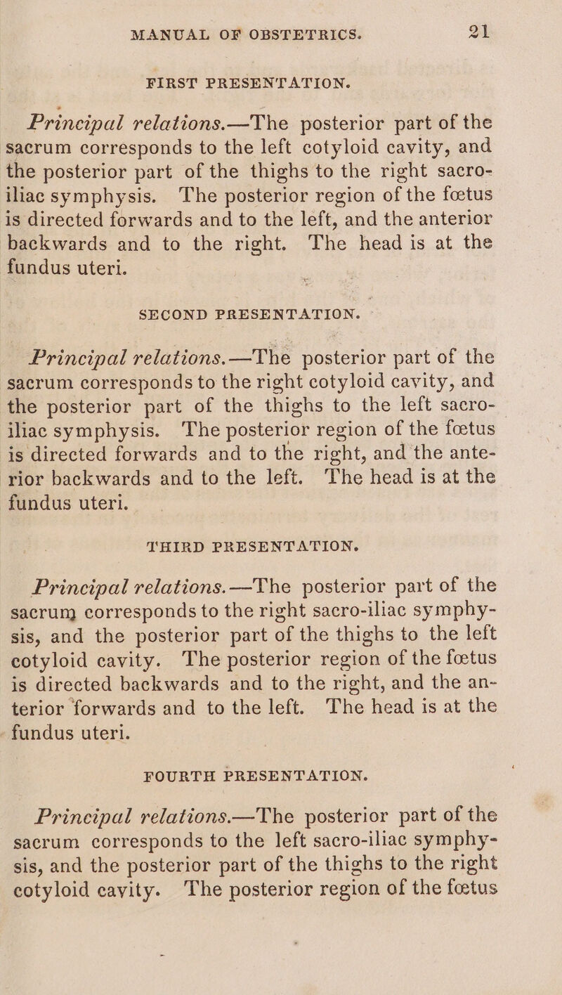 FIRST PRESENTATION. Principal relations.—The posterior part of the sacrum corresponds to the left cotyloid cavity, and the posterior part of the thighs to the right sacro- iliac symphysis. The posterior region of the foetus is directed forwards and to the left, and the anterior backwards and to the right. The head is at the fundus uteri. SECOND PRESENTATION. Principal relations.—The posterior part of the sacrum corresponds to the right cotyloid cavity, and the posterior part of the thighs to the left sacro- iliac symphysis. The posterior region of the foetus is directed forwards and to the right, and the ante- rior backwards and to the left. The head is at the fundus uteri. THIRD PRESENTATION. Principal relations.—The posterior part of the sacrum corresponds to the right sacro-iliac symphy- sis, and the posterior part of the thighs to the left cotyloid cavity. The posterior region of the foetus is directed backwards and to the right, and the an- terior forwards and to the left. The head is at the fundus uteri. FOURTH PRESENTATION. Principal relations.—The posterior part of the sacrum corresponds to the left sacro-iliac symphy- sis, and the posterior part of the thighs to the right cotyloid cayity. The posterior region of the foetus