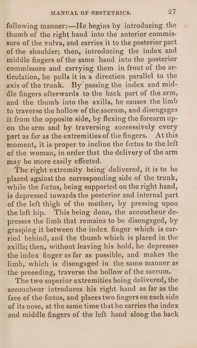 following manner:—He begins by introducing the thumb of the right hand into the anterior commis- sure of the vulva, and carries it to the posterior part of the shoulder; then, introducing the index and — middle fingers of the same hand into the posterior commissure and carrying them in front of the ar- ticulation, he pulls it in a direction parallel to the axis of the trunk. By passing the index and mid- dle fingers afterwards to the back part of the arm, and the thumb into the axilla, he causes the limb to traverse the hollow of the sacrum, and disengages it from the opposite side, by flexing the forearm up- on the arm and by traversing successively every part as far as the extremities of the fingers. At this moment, it is proper to incline the fcetus to the left of the woman, in order that the delivery of the arm _ may be more easily effected. The right extremity being delivered, it is to be placed against the corresponding side of the trunk, while the foetus, being supported on the right hand, is depressed towards the posterior and internal part of the left thigh of the mother, by pressing upon the left hip. This being done, the accoucheur de- presses the limb that remains to be disengaged, by grasping it between the index finger which is car- ried behind, and the thumb which is placed in the axilla; then, without leaving his hold, he depresses the index finger as far as possible, and makes the limb, which is disengaged in the same manner as the preceding, traverse the hollow of the sacrum. The two superior extremities being delivered, the accoucheur introduces his right hand as far as the face of the foetus, and places two fingers on each side of its nose, at the same time that he carries the index and middle fingers of the left hand along the back