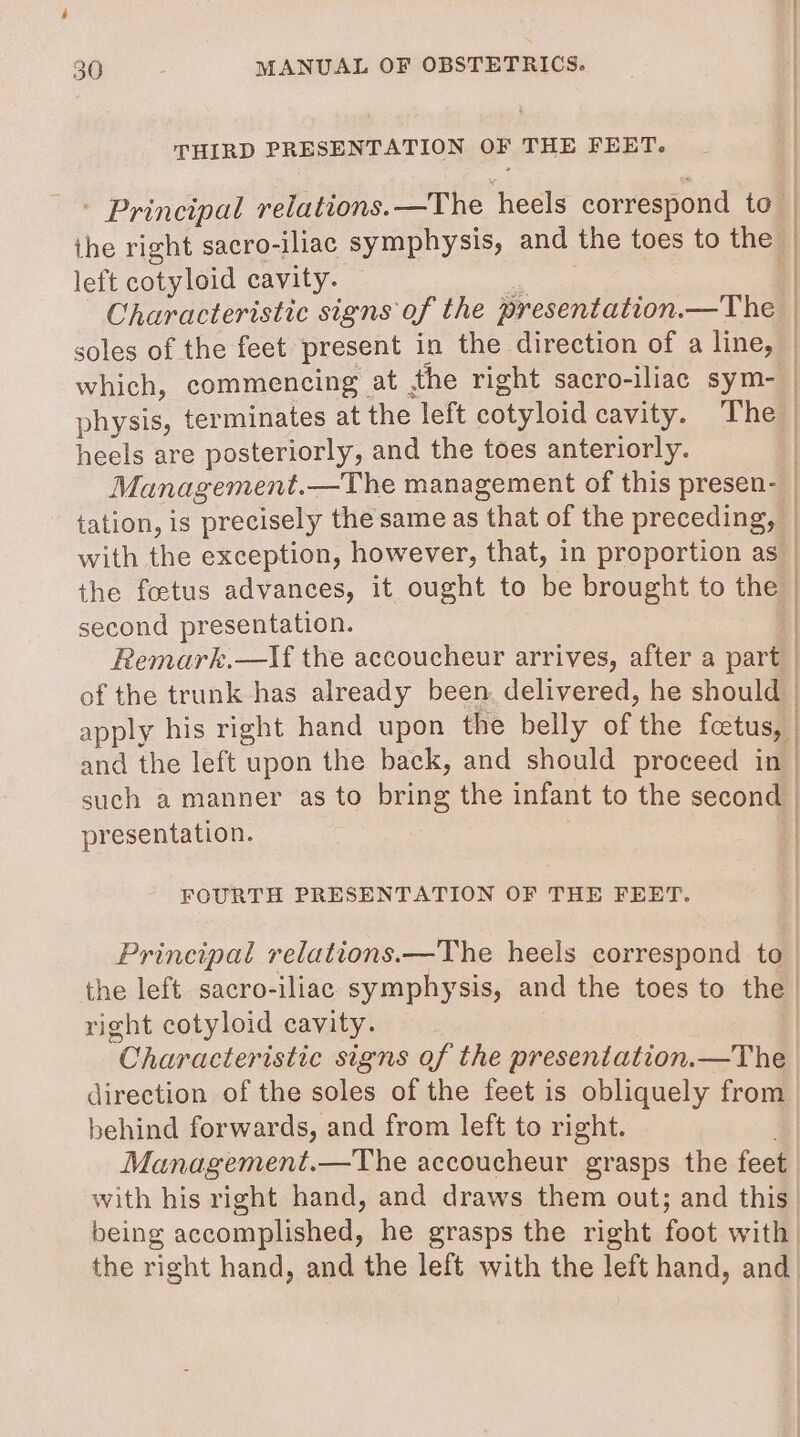 THIRD PRESENTATION OF THE FEET. the right sacro-iliac symphysis, and the toes to the left cotyloid cavity. — Characteristic signs of the presentation.—The soles of the feet present in the direction of a line, which, commencing at the right sacro-iliac sym- physis, terminates at the left cotyloid cavity. The heels are posteriorly, and the toes anteriorly. Management.—The management of this presen- with the exception, however, that, in proportion as the foetus advances, it ought to be brought to the second presentation. of the trunk has already been. delivered, he should and the left upon the back, and should proceed in presentation. FOURTH PRESENTATION OF THE FEET. right cotyloid cavity. behind forwards, and from left to right. with his right hand, and draws them out; and this