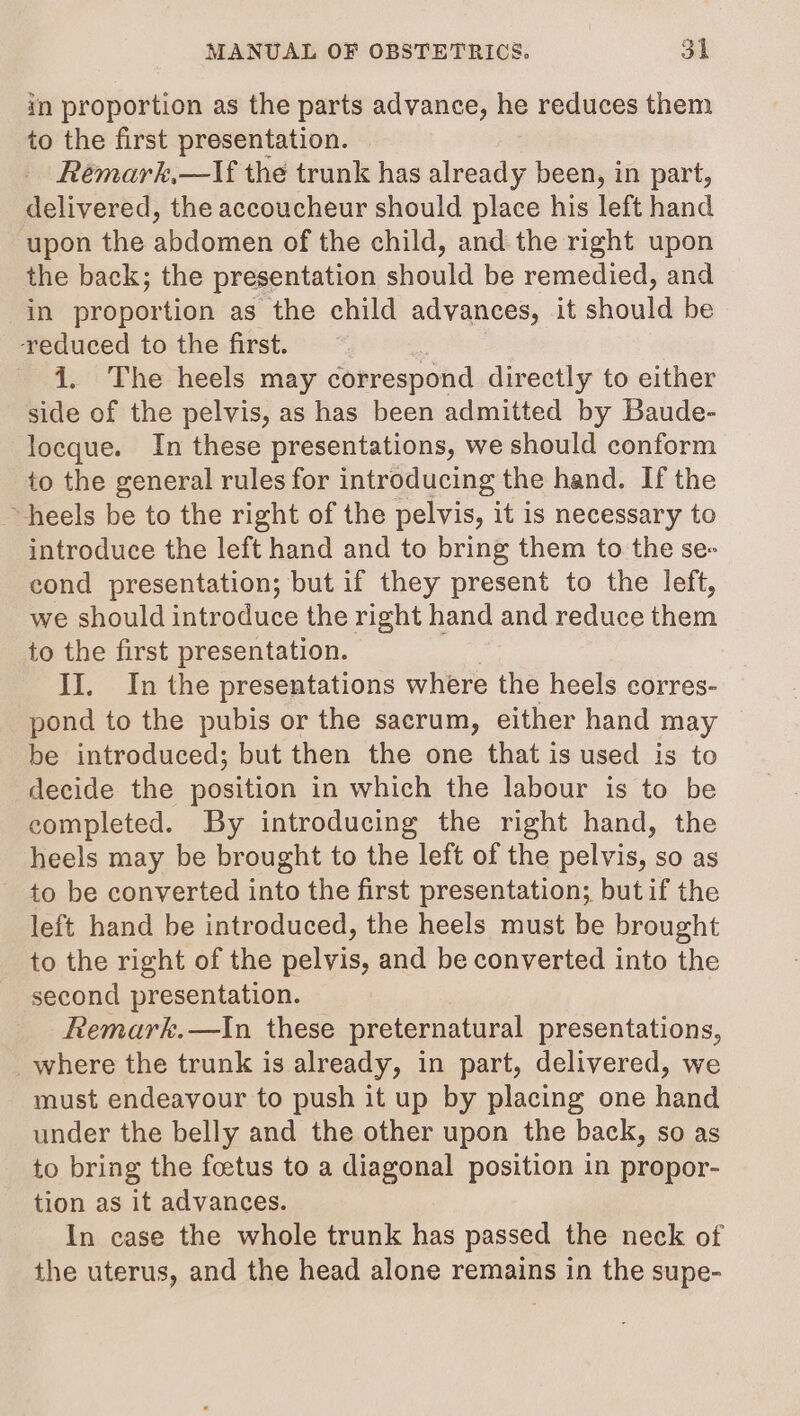 in proportion as the parts advance, - reduces them to the first presentation. Rémark,—lIf the trunk has already been, in part, delivered, the accoucheur should place his left hand upon the abdomen of the child, and. the right upon the back; the presentation should be remedied, and in proportion as the child advances, it should be reduced to the first. i. The heels may correspond directly to either side of the pelvis, as has been admitted by Baude- locque. In these presentations, we should conform to the general rules for introducing the hand. If the ~ heels be to the right of the pelvis, it is necessary to introduce the left hand and to bring them to the se- cond presentation; but if they present to the left, we should introduce the right hand and reduce them to the first presentation. II. In the presentations where the heels corres- pond to the pubis or the sacrum, either hand may be introduced; but then the one that is used is to decide the position in which the labour is to be completed. By introducing the right hand, the heels may be brought to the left of the pelvis, so as to be converted into the first presentation; butif the left hand be introduced, the heels must be brought to the right of the pelvis, and be converted into the second presentation. Remark.—In these preternatural presentations, _where the trunk is already, in part, delivered, we must endeavour to push it up by placing one hand under the belly and the other upon the back, so as to bring the foetus to a diagonal position in propor- tion as it advances. In case the whole trunk has passed the neck of the uterus, and the head alone remains in the supe-