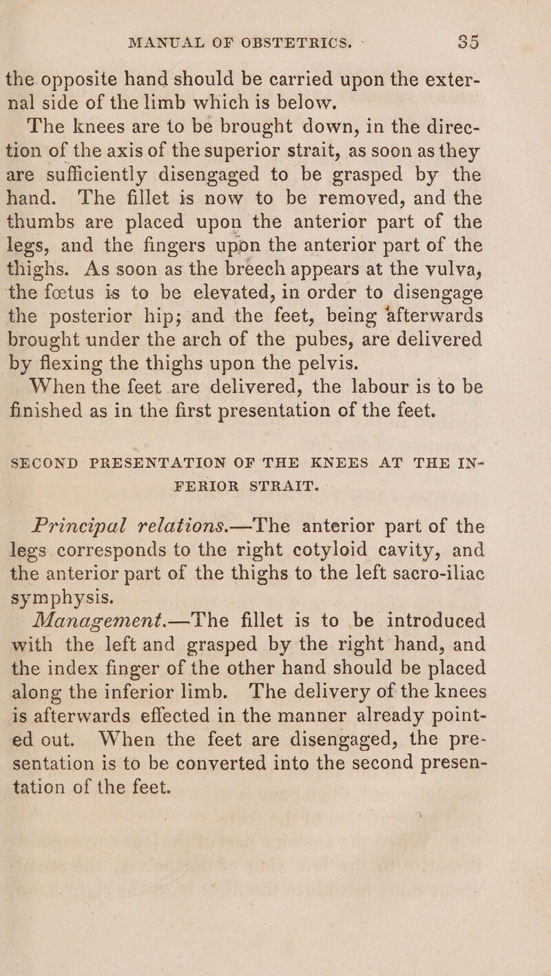 the opposite hand should be carried upon the exter- nal side of the limb which is below. | The knees are to be brought down, in the direc- tion of the axis of the superior strait, as soon as they are sufficiently disengaged to be grasped by the hand. The fillet is now to be removed, and the thumbs are placed upon the anterior part of the legs, and the fingers upon the anterior part of the thighs. As soon as the breech appears at the vulva, the foetus is to be elevated, in order to disengage the posterior hip; and the feet, being afterwards brought under the arch of the pubes, are delivered by flexing the thighs upon the pelvis. When the feet are delivered, the labour is to be finished as in the first presentation of the feet. SECOND PRESENTATION OF THE KNEES AT THE IN- FERIOR STRAIT. Principal relations.—The anterior part of the legs corresponds to the right cotyloid cavity, and the anterior part of the thighs to the left sacro-iliac symphysis. Management.—The fillet is to be introduced with the left and grasped by the right hand, and the index finger of the other hand should be placed along the inferior limb. The delivery of the knees is afterwards effected in the manner already point- ed out. When the feet are disengaged, the pre- sentation is to be conyerted into the second presen- tation of the feet.