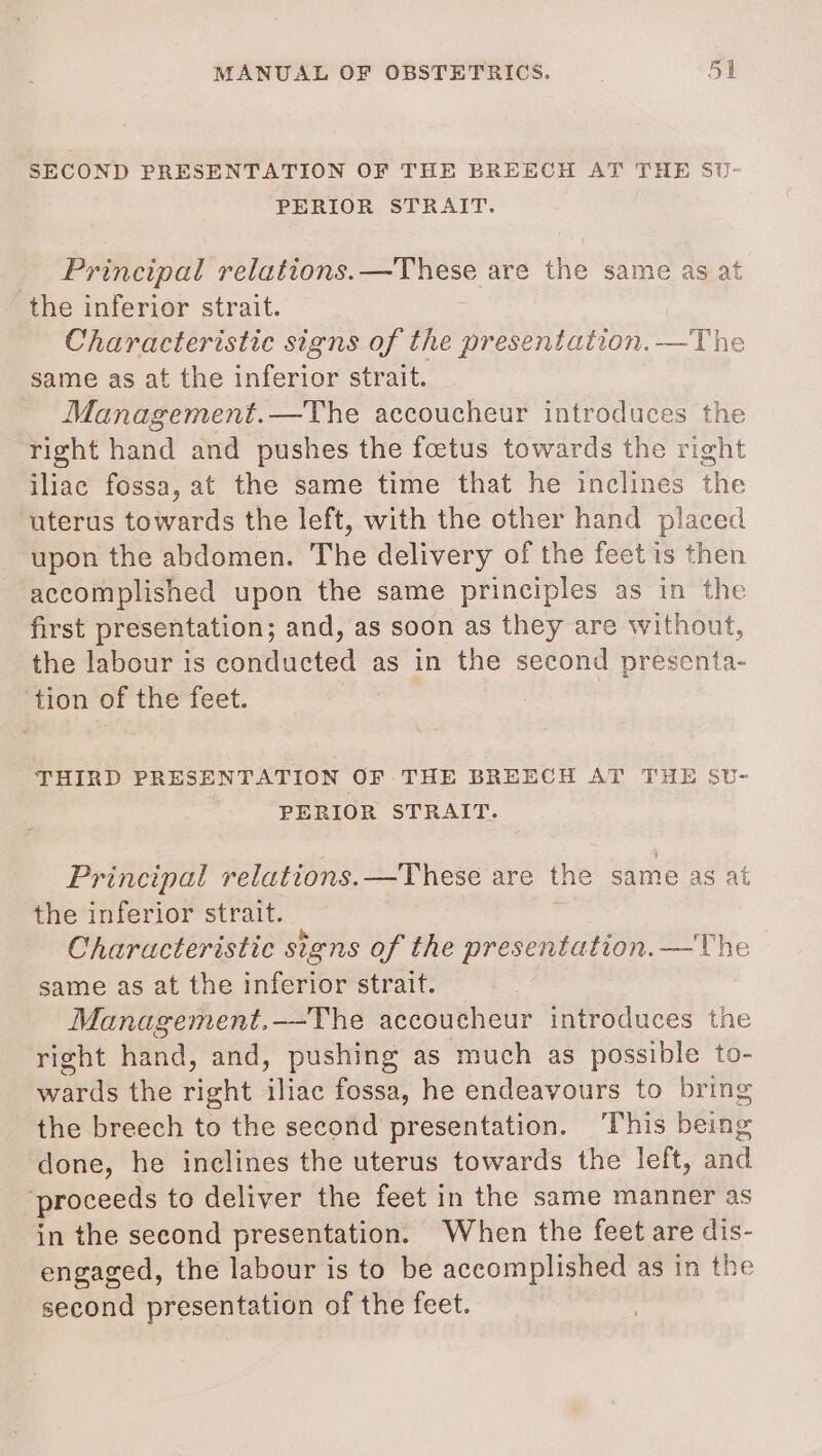 SECOND PRESENTATION OF THE BREECH AT THE SU- PERIOR STRAIT. Principal relations.—These are the same as at the inferior strait. Characteristic signs of the presentation. —The same as at the inferior strait. Management.—The accoucheur introduces the right hand and pushes the foetus towards the right iliac fossa, at the same time that he inclines the uterus towards the left, with the other hand placed upon the abdomen. The delivery of the feet is then accomplished upon the same principles as in the first presentation; and, as soon as they are without, the labour is conducted as in the second presenta- tion of the feet. THIRD PRESENTATION OF THE BREECH AT THE SU- PERIOR STRAIT. Principal relations. —These are the same as at the inferior strait. | Characteristic signs of the presentation. —The same as at the inferior strait. Management.-—-The accoucheur introduces the right hand, and, pushing as much as possible to- wards the itt iliac fossa, he endeavours to bring the breech to the second presentation. ‘This being done, he inclines the uterus towards the left, and proceeds to deliver the feet in the same manner as in the second presentation. When the feet are dis- engaged, the labour is to be accomplished as in the