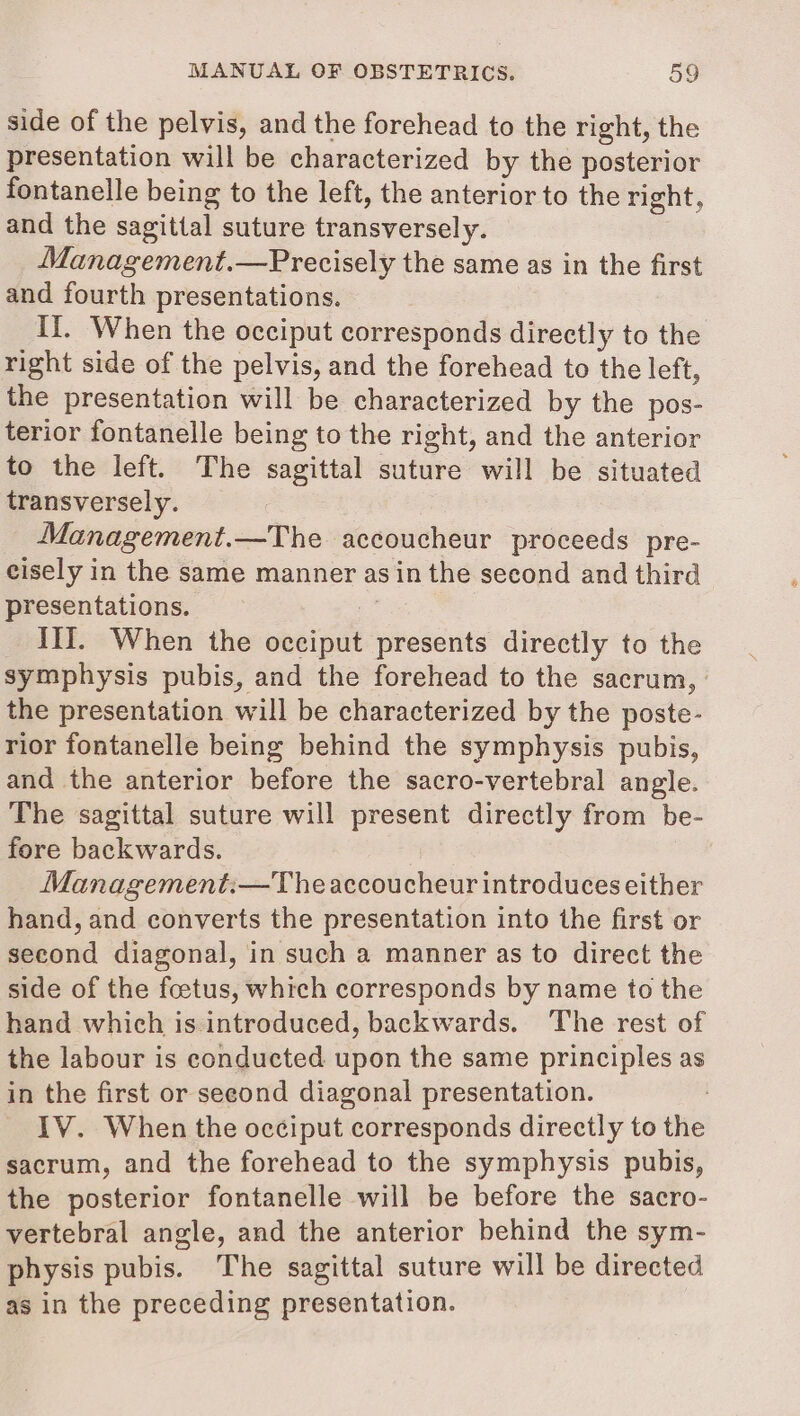 side of the pelvis, and the forehead to the right, the presentation will be characterized by the posterior fontanelle being to the left, the anterior to the right, and the sagittal suture transversely. Management.—Precisely the same as in the first and fourth presentations. If. When the occiput corresponds directly to the right side of the pelvis, and the forehead to the left, the presentation will be characterized by the pos- terior fontanelle being to the right, and the anterior to the left. The sagittal suture will be situated transversely. Management.—The accoucheur proceeds pre- cisely in the same manner as in the second and third presentations. ee III. When the occiput presents directly to the symphysis pubis, and the forehead to the sacrum, the presentation will be characterized by the poste- rior fontanelle being behind the symphysis pubis, and the anterior before the sacro-vertebral angle. The sagittal suture will present directly from be- fore backwards. Management:—Theaccoucheur introduces either hand, and converts the presentation into the first or second diagonal, in such a manner as to direct the side of the foetus, which corresponds by name to the hand which is introduced, backwards. The rest of the labour is conducted upon the same principles as in the first or second diagonal presentation. 3 _ IV. When the occiput corresponds directly to the sacrum, and the forehead to the symphysis pubis, the posterior fontanelle will be before the sacro- vertebral angle, and the anterior behind the sym- physis pubis. The sagittal suture will be directed as in the preceding presentation.