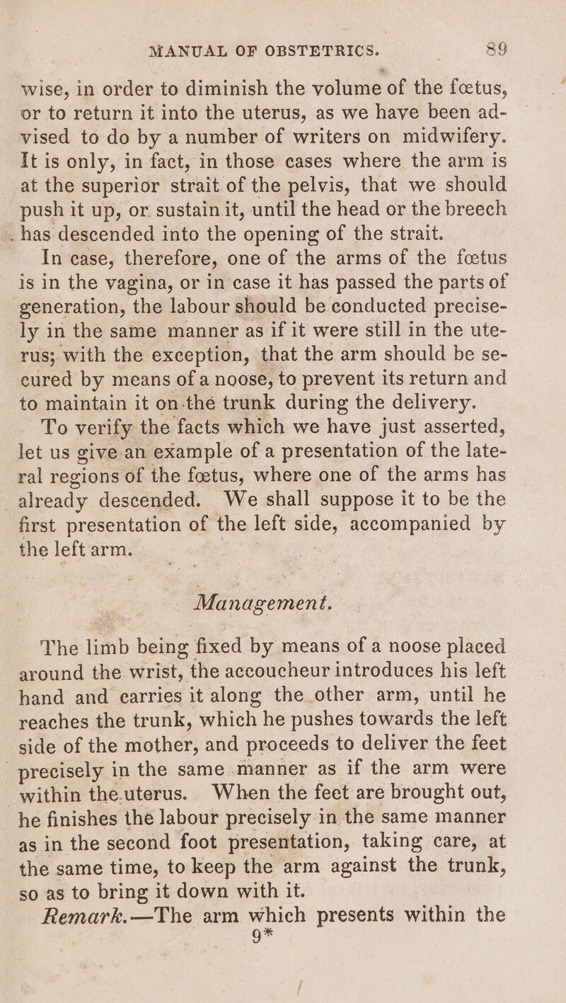 wise, in order to diminish the volume of the fcetus, or to return it into the uterus, as we have been ad- vised to do by a number of writers on midwifery. It is only, in fact, in those cases where the arm is at the superior strait of the pelvis, that we should push it up, or sustain it, until the head or the breech . has descended into the opening of the strait. In case, therefore, one of the arms of the foetus is in the vagina, or in case it has passed the parts of generation, the labour should be conducted precise- ly in the same manner as if it were still in the ute- rus; with the exception, that the arm should be se- cured by means ofa noose, to prevent its return and to maintain it on-thé trunk during the delivery. To verify the facts which we have just asserted, let us give an example of a presentation of the late- ral regions of the foetus, where one of the arms has _already descended. We shall suppose it to be the first presentation of the left side, accompanied by the left arm. Management. The limb being fixed by means of a noose placed around the wrist, the accoucheur introduces his left hand and earries it along the other arm, until he reaches the trunk, which he pushes towards the left side of the mother, and proceeds to deliver the feet precisely in the same manner as if the arm were within the.uterus. When the fect are brought out, he finishes the labour precisely in the same manner as in the second foot presentation, taking care, at the same time, to keep the arm against the trunk, so as to bring it down with it. Remark.—The arm which presents within the g*