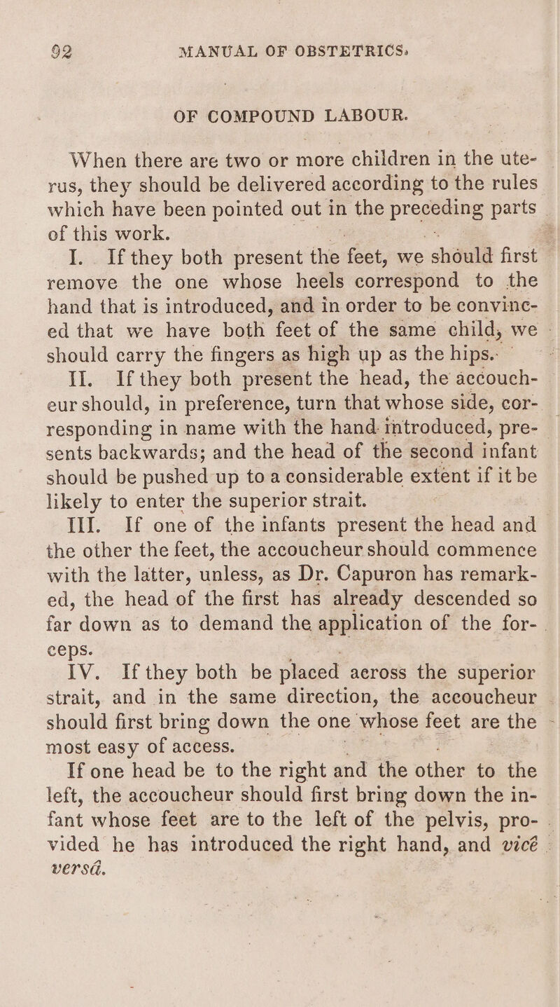 OF COMPOUND LABOUR. When there are two or more children in the ute- — rus, they should be delivered according to the rules which have been pointed out in the peg ne parts of this work. : I. Ifthey both present the oor we should first remove the one whose heels correspond to the hand that is introduced, and in order to be convinc- ed that we have both feet of the same child, we © should carry the fingers as high up as the hips.: Lat they both present the head, the accouch- eur should, in preference, turn that whose side, cor- responding in name with the hand introduced, pre- sents backwards; and the head of the second infant should be pushed up toa considerable extent if it be likely to enter the superior strait. Ill. If one of the infants present the head and — the other the feet, the accoucheur should commence with the latter, unless, as Dr. Capuron has remark- ed, the head of the first has already descended so far down as to demand the application of the for-. ceps. LV. if they both be placed aeross the superior strait, and in the same direction, the accoucheur | chantd first bring down the one &gt; whose feet are the - most easy of access. If one head be to the right and the other to the left, the accoucheur should first bring down the in- fant whose feet are to the left of the pelvis, pro- | vided he has introduced the right hand, and wicé . versa.