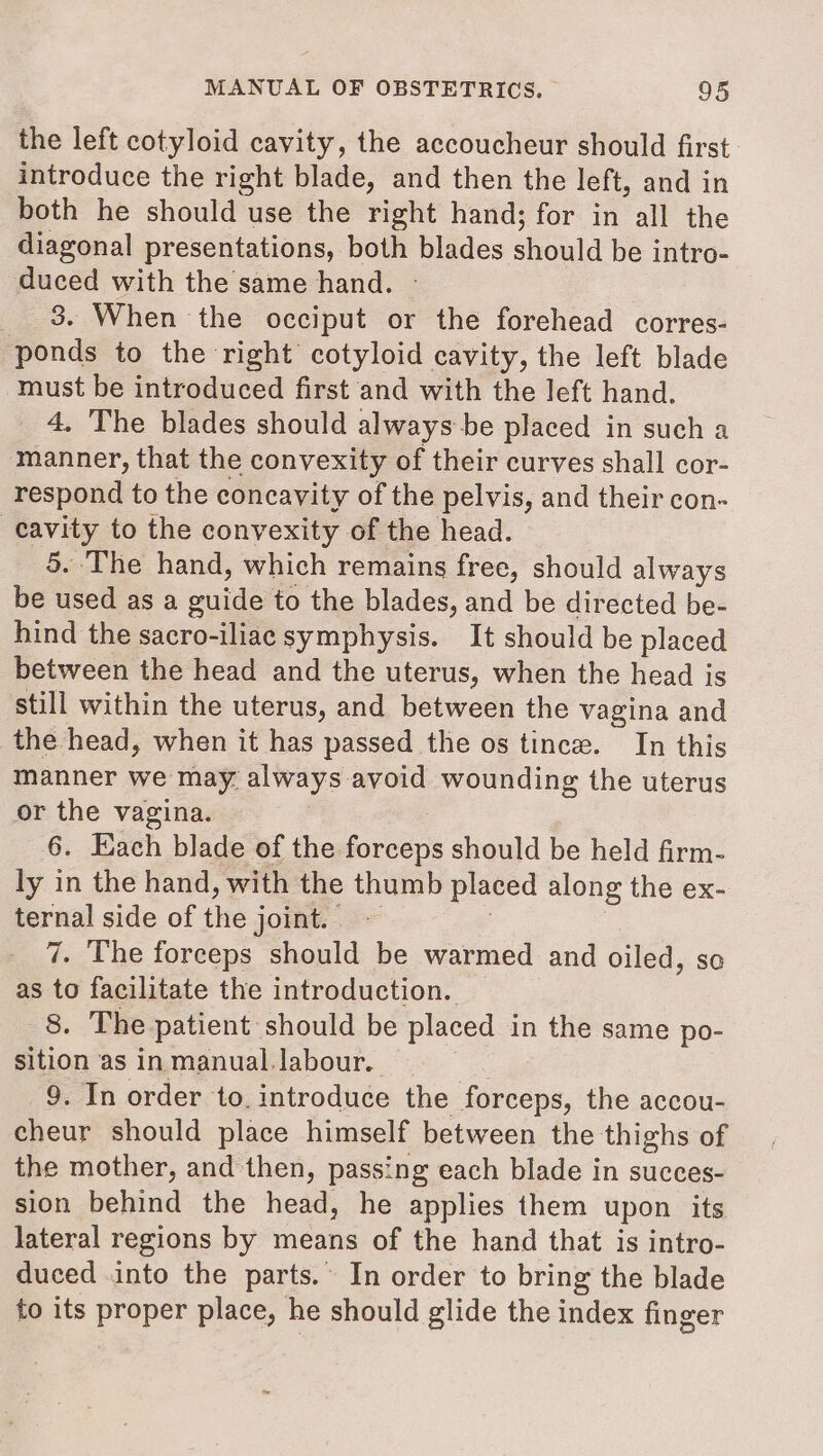 the left cotyloid cavity, the accoucheur should first introduce the right blade, and then the left, and in both he should use the right hand; for in all the diagonal presentations, both blades should be intro- duced with the same hand. _ 3. When the occiput or the forehead corres- ponds to the right cotyloid cavity, the left blade must be introduced first and with the left hand. 4. The blades should always be placed in such a ‘manner, that the convexity of their curves shall cor- respond to the concavity of the pelvis, and their con- cavity to the convexity of the head. 5. The hand, which remains free, should always be used as a site to the blades, and be directed be- hind the sacro-iliae symphysis. It should be placed between the head and the uterus, when the head is still within the uterus, and between the vagina and the head, when it has passed the os tince. In this manner we may. always avoid wounding the uterus or the vagina. 6. Each blade of the forceps should be held firm- ly in the hand, with the thumb placed along the ex- ternal side of the joint. 7. The forceps should be warmed and oiled, so as to facilitate the introduction. 8. The patient should be placed in the same po- sition as in manual. labour. 9. In order to. introduce the forceps, the accou- cheur should place himself between the thighs of the mother, and then, passing each blade in succes- sion behind the head, he applies them upon its lateral regions by means of the hand that is intro- duced into the parts.’ In order to bring the blade to its proper place, he should glide the index finger