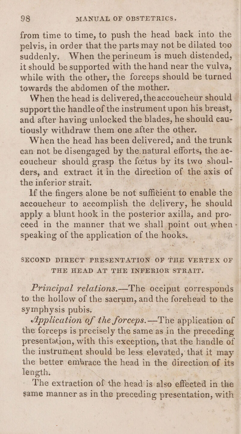 from time to time, to push the head back into the pelvis, in order that the parts may not be dilated too suddenly. When the perineum is much distended, it should be supported with the hand near the vulva, while with the other, the forceps should be turned — towards the abdomen of the mother. | When the head is delivered, theaccoucheur should — support the handle of the instrument upon his breast, and after having unlocked the blades, he should cau- tiously withdraw them one after the other. : When the head has been delivered, and the trunk can not be disengaged by the. natural efforts, the ac- coucheur should grasp the foetus by its two shoul- ders, and extract it in the direction of the : axis of the inferior strait. . If the fingers alone be not suffitient to habe the accoucheur to accomplish the delivery, he should apply a blunt hook in the posterior axilla, and pro- ceed in the manner that we shall point out when: speaking of the application of the hooks. : SECOND DIRECT PRESENTATION OF THE VERTEX OF THE HEAD AT THE INFERIOR STRAIT. Principal relations.—The occiput corresponds to the hollow of the sacrum, and the forehead to the symphysis pubis. “pplication of the forceps. _The application of 3 the forceps is precisely the same as in the preceding presentation, with this exception, that the handle of the instrument should be less elevated, that it may | the better embrace the head in the direction of its length. The extraction of the head is as ‘effete’ i in the. same manner as in the preceding presentation, with —