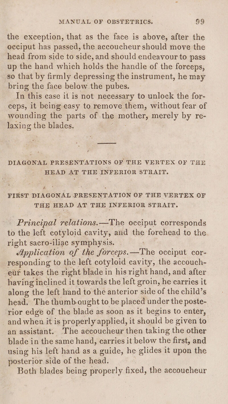 the exception, that as the face is above, after the occiput has passed, the accoucheur should move the head from side to side, and should endeavour to pass up the hand which holds the handle of the forceps, so that by firmly depressing the instrument, he may bring the face belaw.the pubes. In this case it is not necessary to unlock the for- ceps, it being easy to remove them, without fear of wounding the parts of the pap Thets merely by re- laxing the blades. DIAGONAL PRESENTATIONS OF THE VERTEX OF THE HEAD AT THE INFERIOR STRAIT. 2 x . ; = on FIRST DIAGONAL PRESENTATION OF THE VERTEX OF THE HEAD AT THE INFERIOR STRAIT. Principal relations.—The occiput corresponds to the left cotyloid cavity, and the forehead to the right sacro-iliac symphysis. Application of the forceps. _The occiput cor- responding to the left cotyloid cavity, the accouch- eur takes the right blade in his right hand, and after having inclined it towards the left groin, be carries it along the left hand to the anterior side of the child’s head. The thumb ought to be placed under the poste- rior edge of the blade as soon as it begins to enter, _and when it is properly applied, it should be given to an assistant. The accoucheur then taking the other blade in the same hand, carries it below the first, and using his left hand as a guide, he glides it upon the posterior side of the head. Both blades being properly fixed, the accoucheur