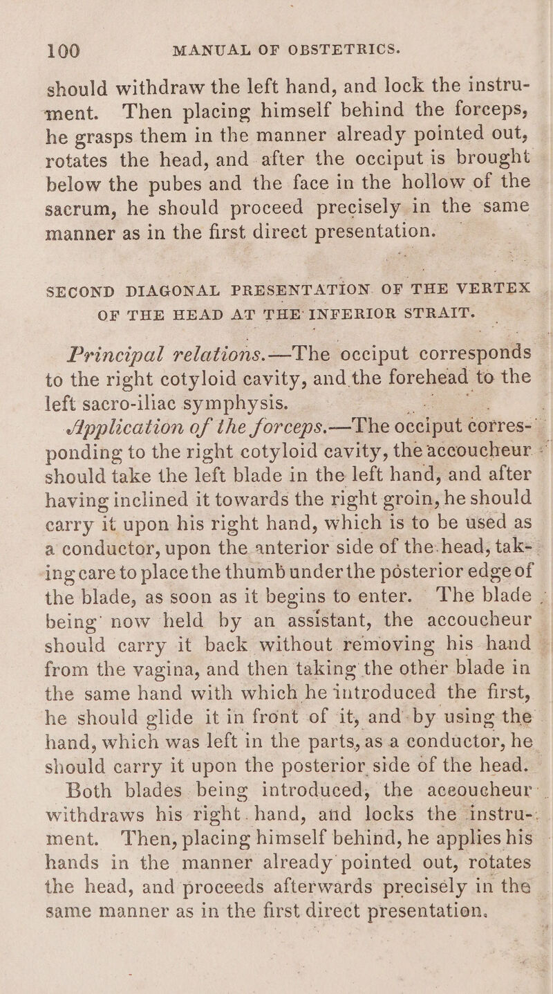 should withdraw the left hand, and lock the instru- ment. Then placing himself behind the forceps, he grasps them in the manner already pointed out, rotates the head, and after the occiput is brought below the pubes and the face in the hollow of the sacrum, he should proceed precisely in the same manner as in the first direct ee SECOND DIAGONAL PRESENTATION OF THE VERTEX OF THE BEAD AT THE INFERIOR STRAIT. Principal relations. —The occiput correspolttls to the right cotyloid cavity, and the forehead to the left sacro-iliac symphysis. Application of the forceps.—The oteiput corres- ponding to the right cotyloid cavity, the accoucheur. - should take the left blade in the left hand, and after having inclined it towards the right groin, he should carry it upon his right hand, which is to be used as a conductor, upon the anterior side of the:head, tak- ing care to place the thumb under the posterior odes of the blade, as soon as it begins to enter. The blade _ being’ now held by an assistant, the accoucheur should carry it back without. removing his hand — from the vagina, and then taking the other blade in the same hand with which he introduced the first, he should glide it in front of it, and. by using the. hand, which was left in the parts, as a p nduche. he shottid carry it upon the posterior side of the head. Both blades being introduced, the aceoucheur withdraws his right. hand, and poke the instru-. ment. Then, placing Hitugelf behind, he applies his hands in the manner already pointed out, rotates _ the head, and proceeds afterwards precisely in the same manner as in the first direct presentation.