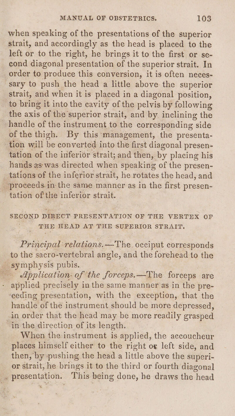 when speaking of the presentations of the superior strait, and accordingly as the head is placed to the left or to the right, he brings it to the first or se- cond diagonal presentation of the superior strait. In _order to produce this conversion, it is often neces- “sary to push the head a little above the superior strait, and when it is placed in a diagonal position, to bring it into the cavity of the pelvis by following the axis of the superior strait, and by inclining the handle of the instrument to the corresponding side of the thigh. By this:'management, the presenta- tion will be converted into the first diagonal presen- tation of the inferior strait; and then, by placing his hands as was directed when speaking of the presen- tations of the inferior strait, he rotates the head, and . proceeds.in:-the same manner as in the first presen- tation of the inferior strait. SECOND DIRECT PRESENTATION OF THE VERTEX OF THE HEAD AT THE SUPERIOR STRAIT. Principal relations. The. Se corresponds to the sacro-vertebral angle, and the forehead to the _ symphysis pubis. Application: of the forceps. —The forceps are applied precisely in the same manner as in the pre- ‘eeding presentation, with the exception, that the handle of the instrument should be more depressed, in order that the head may be more readily grasped : in the direction of its length. When the instrument is eoliea, the accoucheur places himself either to the right ox left side, and then, by pushing the head a little above the superi- or strait, he brings it to the third or fourth diagonal ue presentation. This being done, he draws the head .