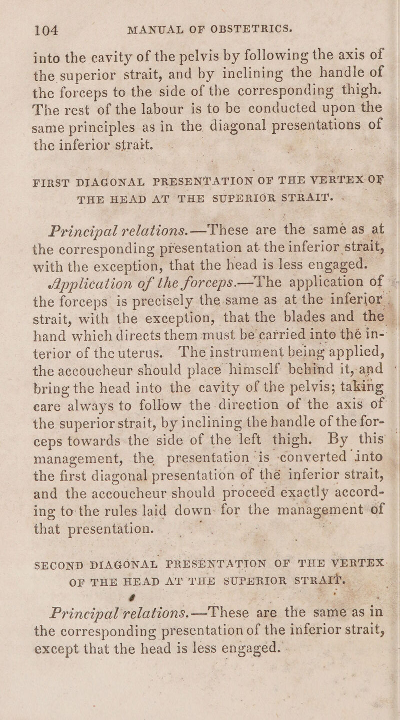 into the eavity of the pelvis by following the axis of the superior strait, and by inclining the handle of the forceps to the side of the corresponding thigh. The rest of the labour is to be conducted upon the same principles as in the diagonal presentations of the inferior strait. | THE HEAD AT THE SUPERIOR STRAIT. - Principal relations. —These are the same as at the corresponding presentation at. the inferior strait, with the exception, that the head is less engaged. terior of the uterus. The instrument being applied, bring the head into the cavity of the pelvis; taking the first diagonal presentation of thé inferior strait, and the accoucheur should proceed exactly accord- ing to the rules laid down: for the management of that presentation. ; S * OF THE HEAD AT THE SUPERIOR STRAIT. é pur a ® i Principal relations. —These are the same as in the corresponding presentation of the inferior strait, except that the head is less engaged. .