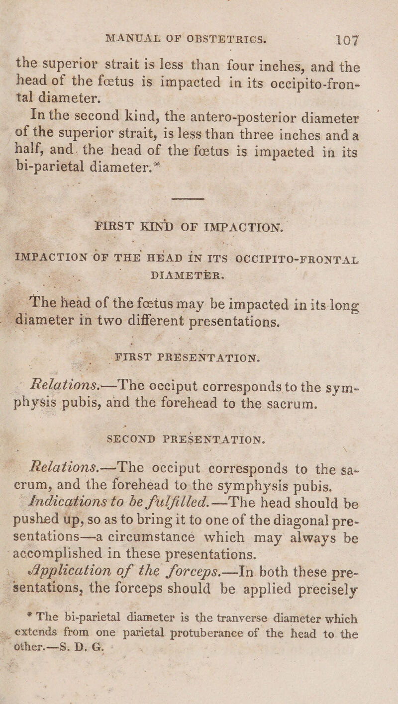 the superior strait is less than four inches, and the head of the foetus is impacted in its occipito-fron- tal diameter. : : In the second kind, the antero-posterior diameter _ of the superior strait, is less than three inches anda half, and. the head of the foetus is impacted in its _bi-parietal diameter.” | | FIRST KIND OF IMPACTION. IMPACTION OF THE HEAD IN ITS OCCIPITO-FRONTAL DIAMETER. ae The head of the foctus may be impacted in its long _ diameter in two different presentations. _PIRST PRESENTATION. | Relations.—The occiput corresponds to the sym- physis pubis, and the forehead to the sacrum. SECOND PRESENTATION. \ Relations.—The occiput corresponds to the sa- crum, and the forehead to the symphysis pubis. Indications to be fulfilled. —The head should be _ pushed up, so as to bring it to one of the diagonal pre- sentations—a circumstance which may always be accomplished in these presentations. . Application of the forceps.—in both these pre- - sentations, the forceps should be applied precisely * The bi-parietal diameter is the tranverse diameter which »_ extends from one parietal protuberance of the head to the